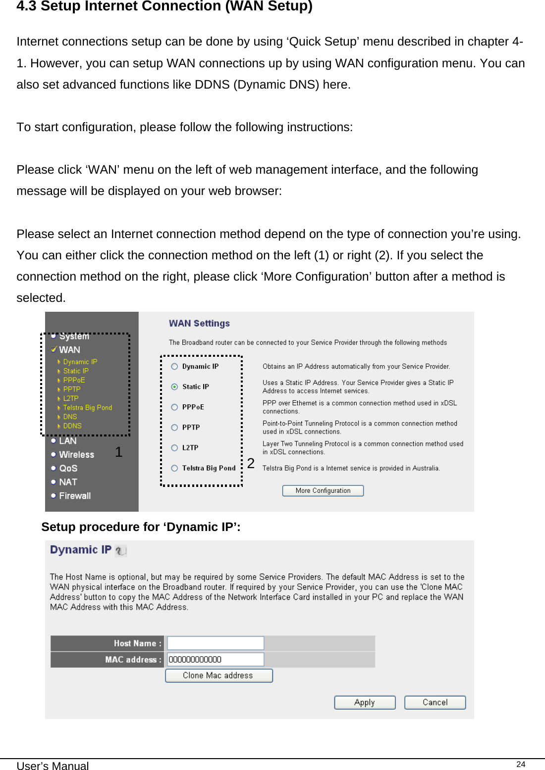                                                                                                                                                                                                                                                                                                                                                                                   User’s Manual   244.3 Setup Internet Connection (WAN Setup)  Internet connections setup can be done by using ‘Quick Setup’ menu described in chapter 4-1. However, you can setup WAN connections up by using WAN configuration menu. You can also set advanced functions like DDNS (Dynamic DNS) here.  To start configuration, please follow the following instructions:  Please click ‘WAN’ menu on the left of web management interface, and the following message will be displayed on your web browser:  Please select an Internet connection method depend on the type of connection you’re using. You can either click the connection method on the left (1) or right (2). If you select the connection method on the right, please click ‘More Configuration’ button after a method is selected.  Setup procedure for ‘Dynamic IP’:  21 