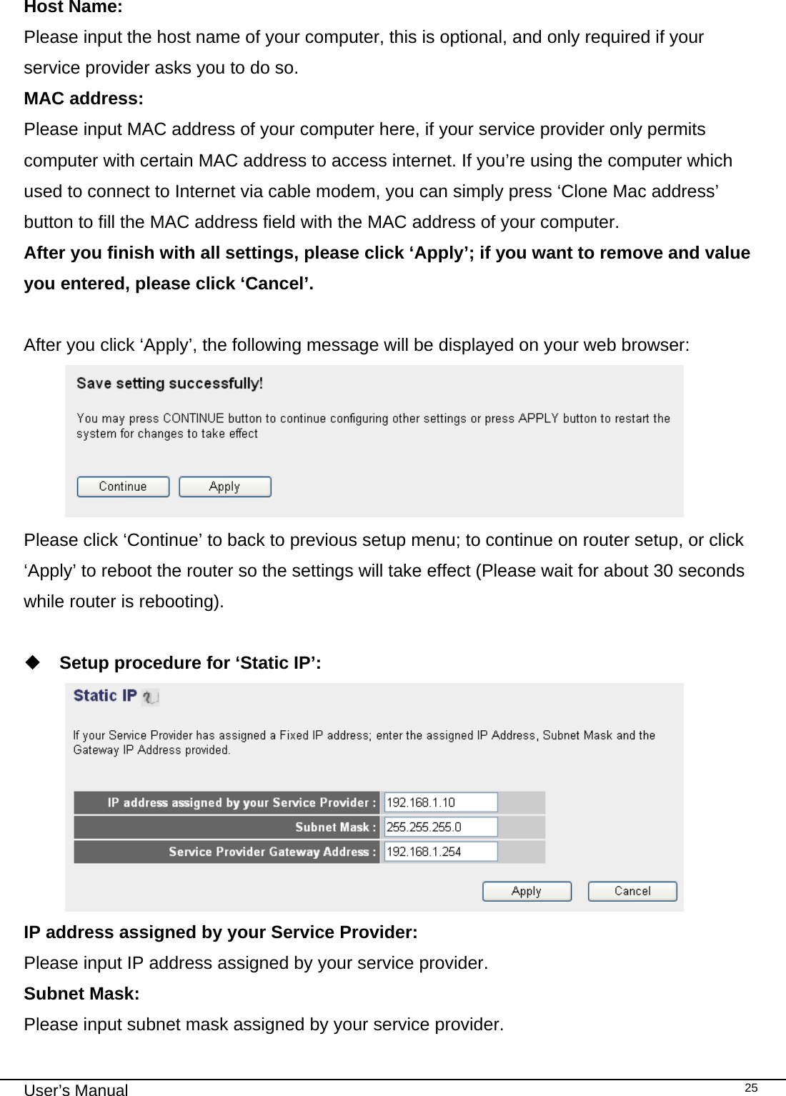                                                                                                                                                                                                                                                                                                                                                                                   User’s Manual   25 Host Name: Please input the host name of your computer, this is optional, and only required if your service provider asks you to do so. MAC address: Please input MAC address of your computer here, if your service provider only permits computer with certain MAC address to access internet. If you’re using the computer which used to connect to Internet via cable modem, you can simply press ‘Clone Mac address’ button to fill the MAC address field with the MAC address of your computer. After you finish with all settings, please click ‘Apply’; if you want to remove and value you entered, please click ‘Cancel’.  After you click ‘Apply’, the following message will be displayed on your web browser:  Please click ‘Continue’ to back to previous setup menu; to continue on router setup, or click ‘Apply’ to reboot the router so the settings will take effect (Please wait for about 30 seconds while router is rebooting).   Setup procedure for ‘Static IP’:  IP address assigned by your Service Provider: Please input IP address assigned by your service provider. Subnet Mask: Please input subnet mask assigned by your service provider. 