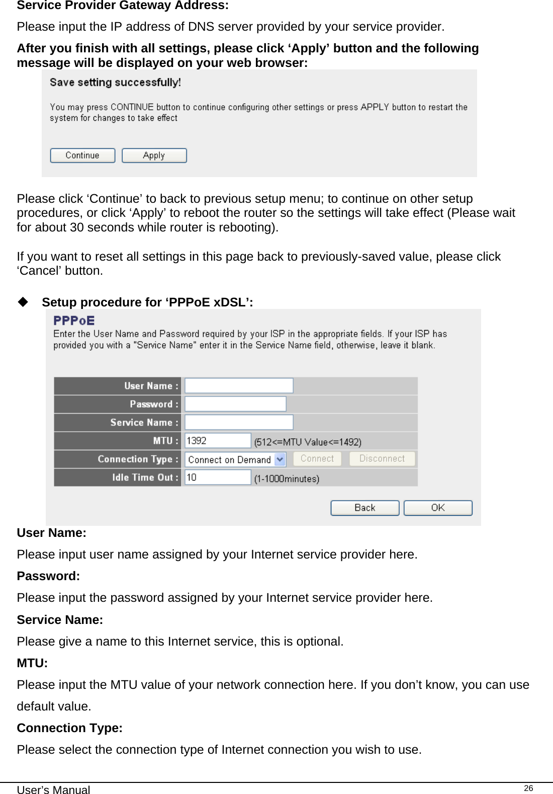                                                                                                                                                                                                                                                                                                                                                                                   User’s Manual   26Service Provider Gateway Address: Please input the IP address of DNS server provided by your service provider. After you finish with all settings, please click ‘Apply’ button and the following message will be displayed on your web browser:   Please click ‘Continue’ to back to previous setup menu; to continue on other setup procedures, or click ‘Apply’ to reboot the router so the settings will take effect (Please wait for about 30 seconds while router is rebooting).  If you want to reset all settings in this page back to previously-saved value, please click ‘Cancel’ button.   Setup procedure for ‘PPPoE xDSL’:  User Name:  Please input user name assigned by your Internet service provider here. Password:  Please input the password assigned by your Internet service provider here. Service Name:  Please give a name to this Internet service, this is optional. MTU:  Please input the MTU value of your network connection here. If you don’t know, you can use default value. Connection Type:  Please select the connection type of Internet connection you wish to use. 