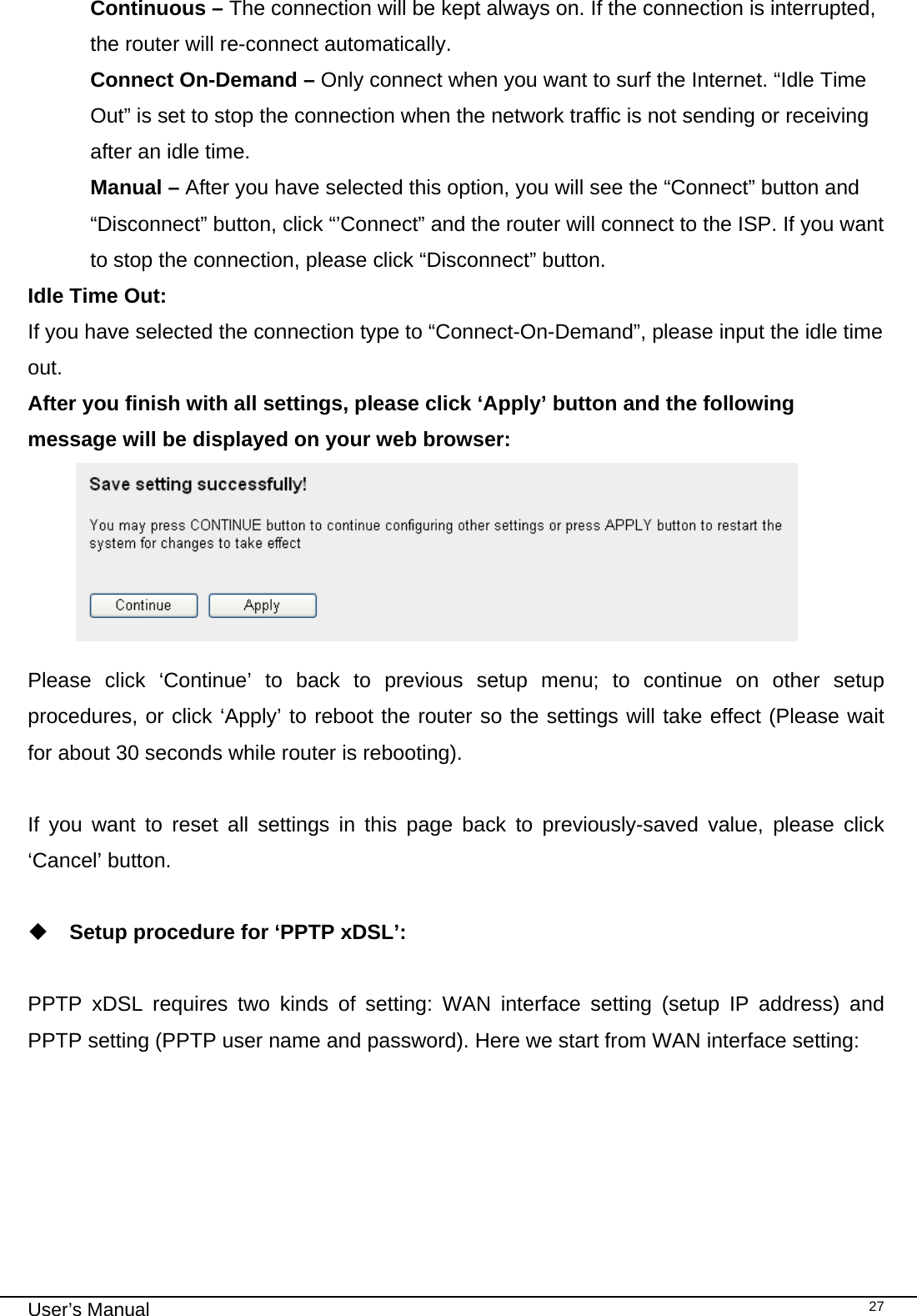                                                                                                                                                                                                                                                                                                                                                                                   User’s Manual   27Continuous – The connection will be kept always on. If the connection is interrupted, the router will re-connect automatically. Connect On-Demand – Only connect when you want to surf the Internet. “Idle Time Out” is set to stop the connection when the network traffic is not sending or receiving after an idle time. Manual – After you have selected this option, you will see the “Connect” button and “Disconnect” button, click “’Connect” and the router will connect to the ISP. If you want to stop the connection, please click “Disconnect” button. Idle Time Out:  If you have selected the connection type to “Connect-On-Demand”, please input the idle time out. After you finish with all settings, please click ‘Apply’ button and the following message will be displayed on your web browser:   Please click ‘Continue’ to back to previous setup menu; to continue on other setup procedures, or click ‘Apply’ to reboot the router so the settings will take effect (Please wait for about 30 seconds while router is rebooting).  If you want to reset all settings in this page back to previously-saved value, please click ‘Cancel’ button.   Setup procedure for ‘PPTP xDSL’:  PPTP xDSL requires two kinds of setting: WAN interface setting (setup IP address) and PPTP setting (PPTP user name and password). Here we start from WAN interface setting: 