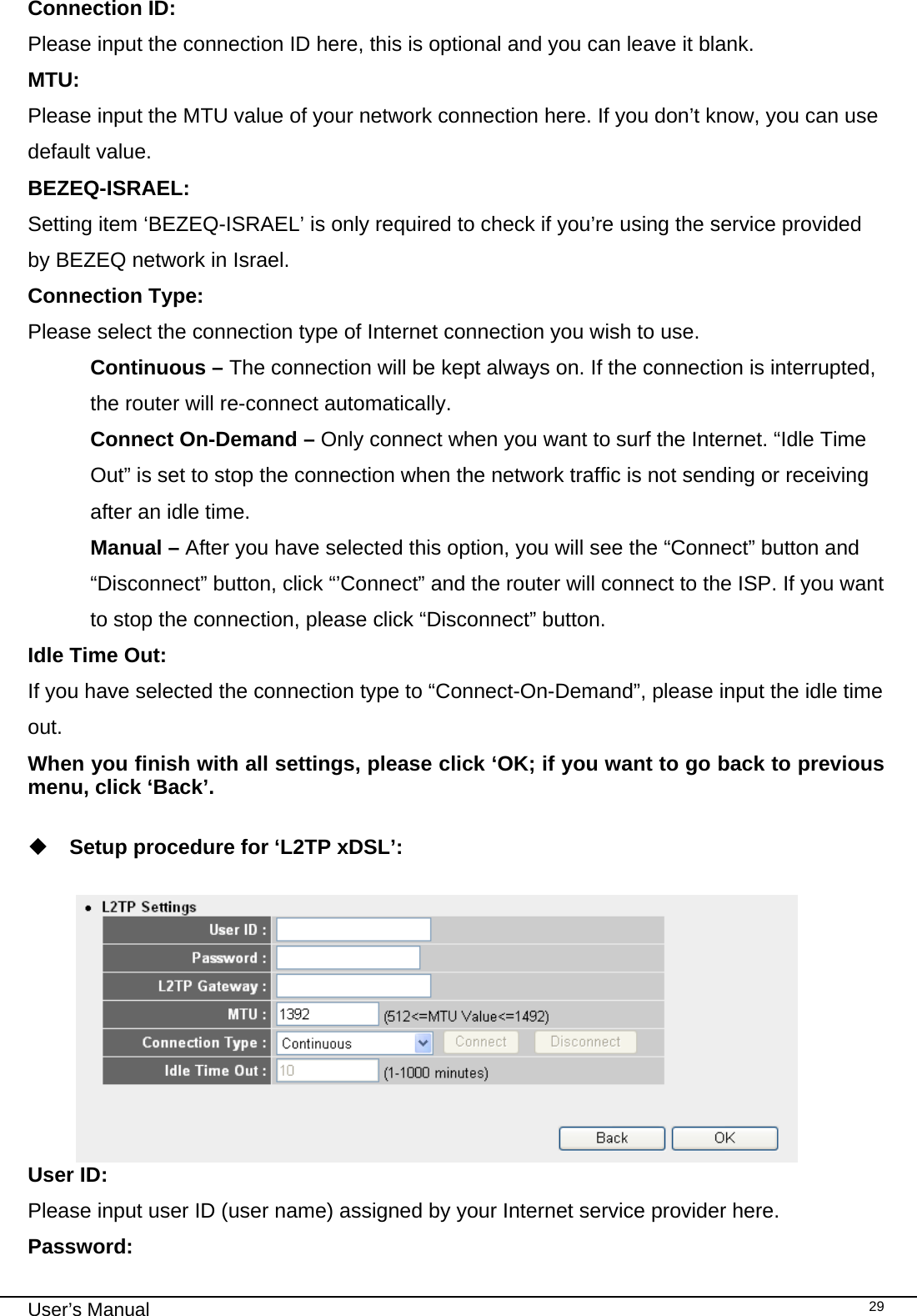                                                                                                                                                                                                                                                                                                                                                                                   User’s Manual   29Connection ID:    Please input the connection ID here, this is optional and you can leave it blank. MTU:       Please input the MTU value of your network connection here. If you don’t know, you can use default value. BEZEQ-ISRAEL:  Setting item ‘BEZEQ-ISRAEL’ is only required to check if you’re using the service provided by BEZEQ network in Israel.  Connection Type:  Please select the connection type of Internet connection you wish to use. Continuous – The connection will be kept always on. If the connection is interrupted, the router will re-connect automatically. Connect On-Demand – Only connect when you want to surf the Internet. “Idle Time Out” is set to stop the connection when the network traffic is not sending or receiving after an idle time. Manual – After you have selected this option, you will see the “Connect” button and “Disconnect” button, click “’Connect” and the router will connect to the ISP. If you want to stop the connection, please click “Disconnect” button. Idle Time Out:  If you have selected the connection type to “Connect-On-Demand”, please input the idle time out. When you finish with all settings, please click ‘OK; if you want to go back to previous menu, click ‘Back’.   Setup procedure for ‘L2TP xDSL’:   User ID:  Please input user ID (user name) assigned by your Internet service provider here. Password: 