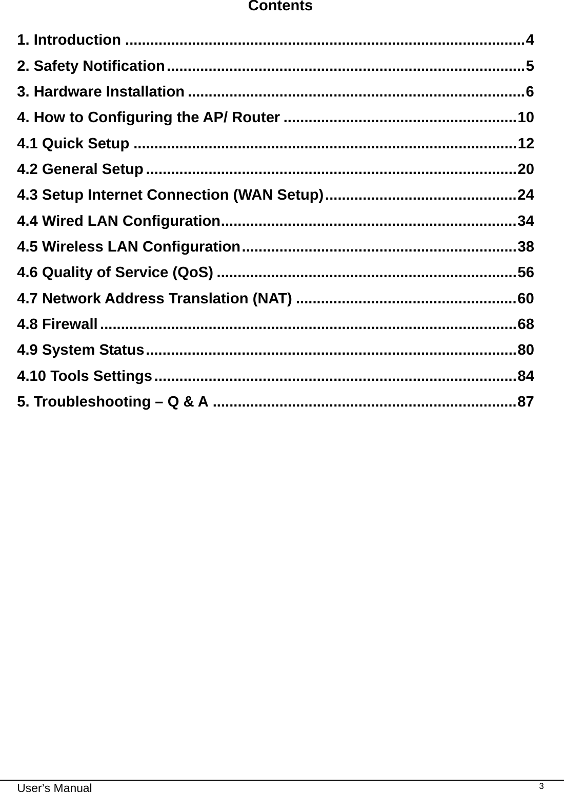                                                                                                                                                                                                                                                                                                                                                                                   User’s Manual   3 Contents  1. Introduction ................................................................................................4 2. Safety Notification......................................................................................5 3. Hardware Installation .................................................................................6 4. How to Configuring the AP/ Router ........................................................10 4.1 Quick Setup ............................................................................................12 4.2 General Setup.........................................................................................20 4.3 Setup Internet Connection (WAN Setup)..............................................24 4.4 Wired LAN Configuration.......................................................................34 4.5 Wireless LAN Configuration..................................................................38 4.6 Quality of Service (QoS) ........................................................................56 4.7 Network Address Translation (NAT) .....................................................60 4.8 Firewall....................................................................................................68 4.9 System Status.........................................................................................80 4.10 Tools Settings.......................................................................................84 5. Troubleshooting – Q &amp; A .........................................................................87    