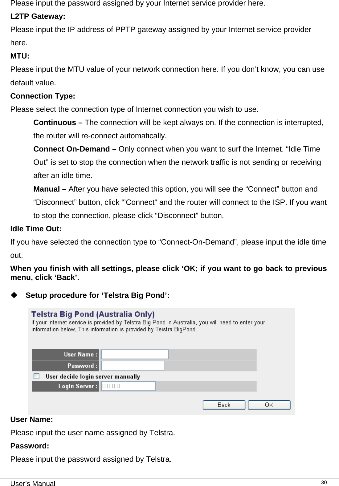                                                                                                                                                                                                                                                                                                                                                                                   User’s Manual   30Please input the password assigned by your Internet service provider here. L2TP Gateway:  Please input the IP address of PPTP gateway assigned by your Internet service provider here. MTU:  Please input the MTU value of your network connection here. If you don’t know, you can use default value. Connection Type:  Please select the connection type of Internet connection you wish to use. Continuous – The connection will be kept always on. If the connection is interrupted, the router will re-connect automatically. Connect On-Demand – Only connect when you want to surf the Internet. “Idle Time Out” is set to stop the connection when the network traffic is not sending or receiving after an idle time. Manual – After you have selected this option, you will see the “Connect” button and “Disconnect” button, click “’Connect” and the router will connect to the ISP. If you want to stop the connection, please click “Disconnect” button. Idle Time Out:  If you have selected the connection type to “Connect-On-Demand”, please input the idle time out. When you finish with all settings, please click ‘OK; if you want to go back to previous menu, click ‘Back’.   Setup procedure for ‘Telstra Big Pond’:   User Name:     Please input the user name assigned by Telstra. Password:      Please input the password assigned by Telstra. 