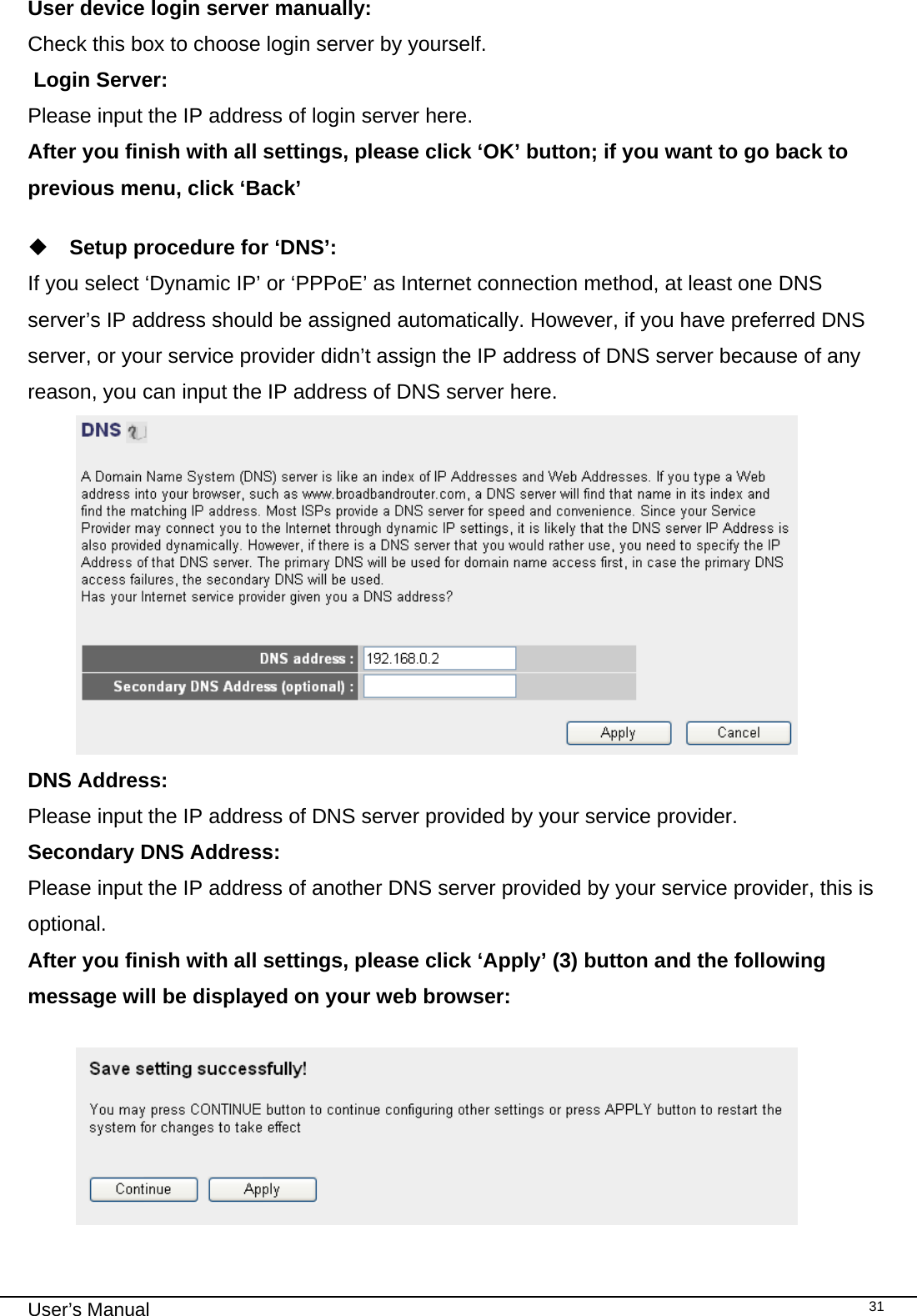                                                                                                                                                                                                                                                                                                                                                                                   User’s Manual   31User device login server manually:   Check this box to choose login server by yourself.  Login Server:    Please input the IP address of login server here. After you finish with all settings, please click ‘OK’ button; if you want to go back to previous menu, click ‘Back’   Setup procedure for ‘DNS’: If you select ‘Dynamic IP’ or ‘PPPoE’ as Internet connection method, at least one DNS server’s IP address should be assigned automatically. However, if you have preferred DNS server, or your service provider didn’t assign the IP address of DNS server because of any reason, you can input the IP address of DNS server here.  DNS Address:    Please input the IP address of DNS server provided by your service provider. Secondary DNS Address:     Please input the IP address of another DNS server provided by your service provider, this is optional. After you finish with all settings, please click ‘Apply’ (3) button and the following message will be displayed on your web browser:    