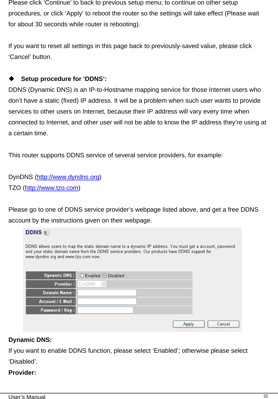                                                                                                                                                                                                                                                                                                                                                                                   User’s Manual   32Please click ‘Continue’ to back to previous setup menu; to continue on other setup procedures, or click ‘Apply’ to reboot the router so the settings will take effect (Please wait for about 30 seconds while router is rebooting).  If you want to reset all settings in this page back to previously-saved value, please click ‘Cancel’ button.   Setup procedure for ‘DDNS’: DDNS (Dynamic DNS) is an IP-to-Hostname mapping service for those Internet users who don’t have a static (fixed) IP address. It will be a problem when such user wants to provide services to other users on Internet, because their IP address will vary every time when connected to Internet, and other user will not be able to know the IP address they’re using at a certain time.  This router supports DDNS service of several service providers, for example:  DynDNS (http://www.dyndns.org) TZO (http://www.tzo.com)  Please go to one of DDNS service provider’s webpage listed above, and get a free DDNS account by the instructions given on their webpage.  Dynamic DNS:    If you want to enable DDNS function, please select ‘Enabled’; otherwise please select ‘Disabled’. Provider:      