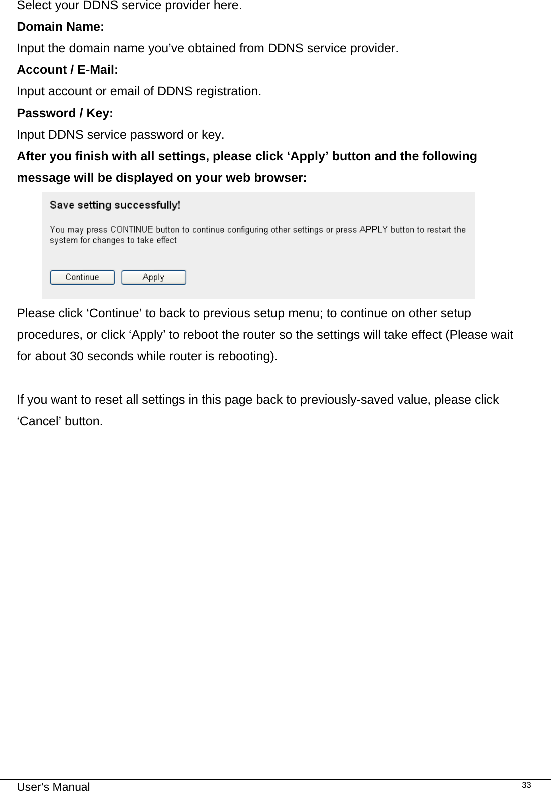                                                                                                                                                                                                                                                                                                                                                                                   User’s Manual   33Select your DDNS service provider here. Domain Name:  Input the domain name you’ve obtained from DDNS service provider. Account / E-Mail:  Input account or email of DDNS registration. Password / Key:    Input DDNS service password or key. After you finish with all settings, please click ‘Apply’ button and the following message will be displayed on your web browser:  Please click ‘Continue’ to back to previous setup menu; to continue on other setup procedures, or click ‘Apply’ to reboot the router so the settings will take effect (Please wait for about 30 seconds while router is rebooting).  If you want to reset all settings in this page back to previously-saved value, please click ‘Cancel’ button.  