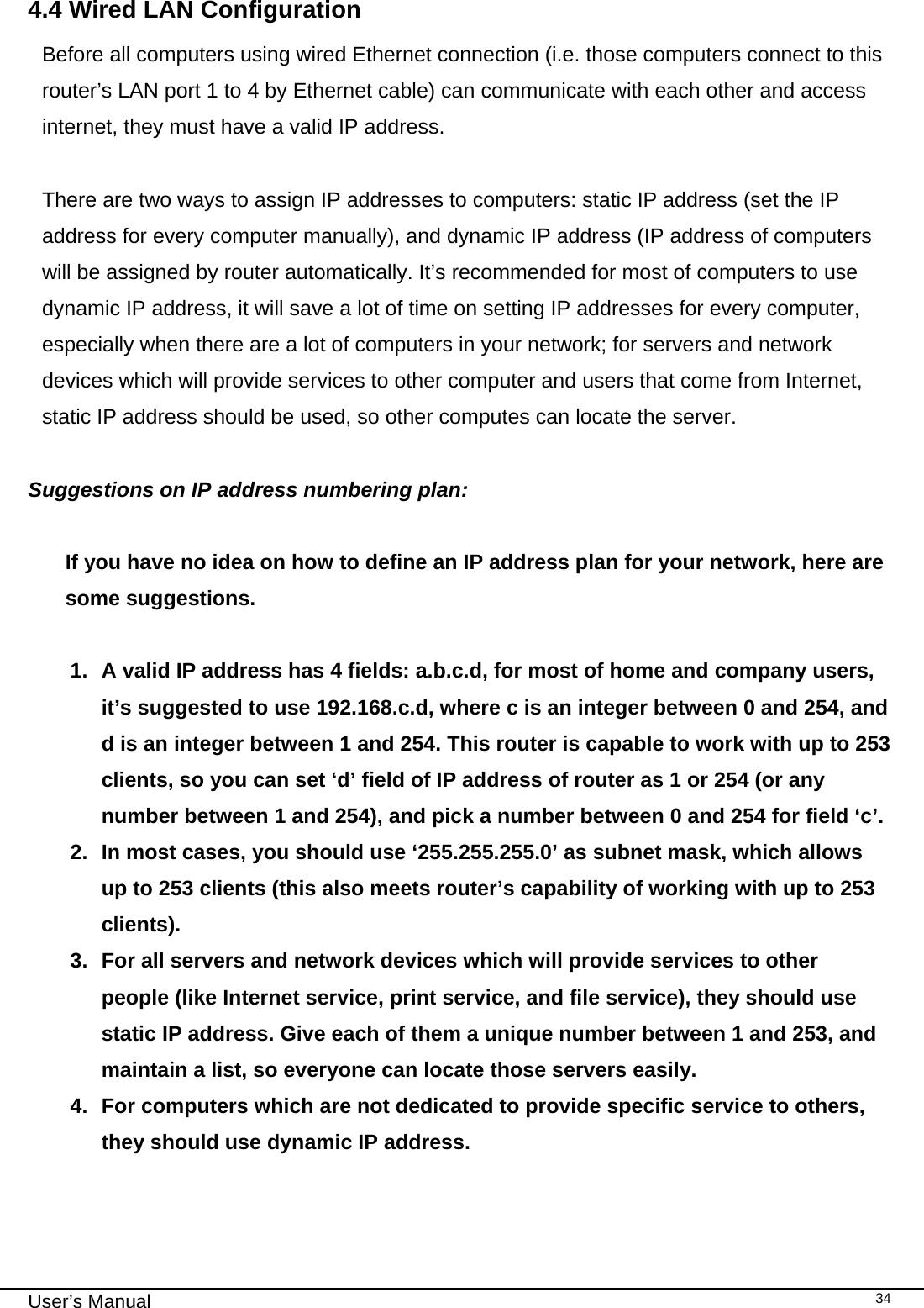                                                                                                                                                                                                                                                                                                                                                                                   User’s Manual   344.4 Wired LAN Configuration Before all computers using wired Ethernet connection (i.e. those computers connect to this router’s LAN port 1 to 4 by Ethernet cable) can communicate with each other and access internet, they must have a valid IP address.  There are two ways to assign IP addresses to computers: static IP address (set the IP address for every computer manually), and dynamic IP address (IP address of computers will be assigned by router automatically. It’s recommended for most of computers to use dynamic IP address, it will save a lot of time on setting IP addresses for every computer, especially when there are a lot of computers in your network; for servers and network devices which will provide services to other computer and users that come from Internet, static IP address should be used, so other computes can locate the server.  Suggestions on IP address numbering plan:    If you have no idea on how to define an IP address plan for your network, here are some suggestions.   1.  A valid IP address has 4 fields: a.b.c.d, for most of home and company users, it’s suggested to use 192.168.c.d, where c is an integer between 0 and 254, and d is an integer between 1 and 254. This router is capable to work with up to 253 clients, so you can set ‘d’ field of IP address of router as 1 or 254 (or any number between 1 and 254), and pick a number between 0 and 254 for field ‘c’. 2.  In most cases, you should use ‘255.255.255.0’ as subnet mask, which allows up to 253 clients (this also meets router’s capability of working with up to 253 clients). 3.  For all servers and network devices which will provide services to other people (like Internet service, print service, and file service), they should use static IP address. Give each of them a unique number between 1 and 253, and maintain a list, so everyone can locate those servers easily. 4.  For computers which are not dedicated to provide specific service to others, they should use dynamic IP address.  