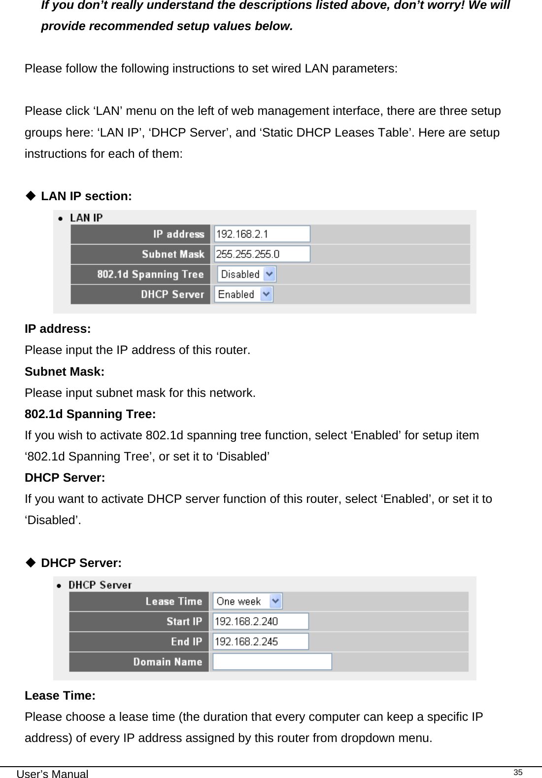                                                                                                                                                                                                                                                                                                                                                                                   User’s Manual   35If you don’t really understand the descriptions listed above, don’t worry! We will provide recommended setup values below.  Please follow the following instructions to set wired LAN parameters:  Please click ‘LAN’ menu on the left of web management interface, there are three setup groups here: ‘LAN IP’, ‘DHCP Server’, and ‘Static DHCP Leases Table’. Here are setup instructions for each of them:   LAN IP section:  IP address:      Please input the IP address of this router. Subnet Mask:    Please input subnet mask for this network. 802.1d Spanning Tree:     If you wish to activate 802.1d spanning tree function, select ‘Enabled’ for setup item ‘802.1d Spanning Tree’, or set it to ‘Disabled’ DHCP Server:   If you want to activate DHCP server function of this router, select ‘Enabled’, or set it to ‘Disabled’.    DHCP Server:  Lease Time:      Please choose a lease time (the duration that every computer can keep a specific IP address) of every IP address assigned by this router from dropdown menu. 