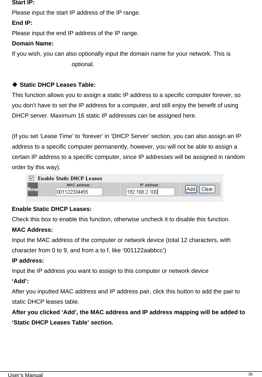                                                                                                                                                                                                                                                                                                                                                                                   User’s Manual   36Start IP:      Please input the start IP address of the IP range. End IP:        Please input the end IP address of the IP range. Domain Name:    If you wish, you can also optionally input the domain name for your network. This is optional.   Static DHCP Leases Table: This function allows you to assign a static IP address to a specific computer forever, so you don’t have to set the IP address for a computer, and still enjoy the benefit of using DHCP server. Maximum 16 static IP addresses can be assigned here.  (If you set ‘Lease Time’ to ‘forever’ in ‘DHCP Server’ section, you can also assign an IP address to a specific computer permanently, however, you will not be able to assign a certain IP address to a specific computer, since IP addresses will be assigned in random order by this way).   Enable Static DHCP Leases:      Check this box to enable this function, otherwise uncheck it to disable this function. MAC Address:    Input the MAC address of the computer or network device (total 12 characters, with character from 0 to 9, and from a to f, like ‘001122aabbcc’)  IP address:      Input the IP address you want to assign to this computer or network device  ‘Add’:      After you inputted MAC address and IP address pair, click this button to add the pair to static DHCP leases table. After you clicked ‘Add’, the MAC address and IP address mapping will be added to ‘Static DHCP Leases Table’ section. 