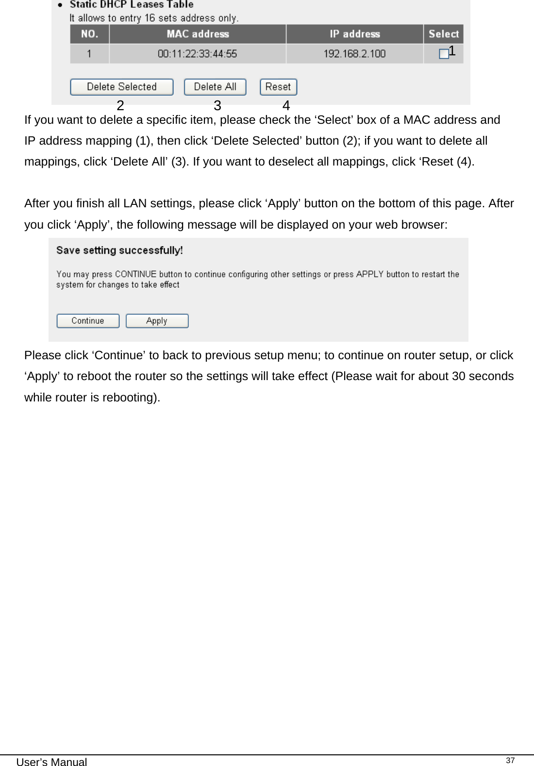                                                                                                                                                                                                                                                                                                                                                                                   User’s Manual   37 If you want to delete a specific item, please check the ‘Select’ box of a MAC address and IP address mapping (1), then click ‘Delete Selected’ button (2); if you want to delete all mappings, click ‘Delete All’ (3). If you want to deselect all mappings, click ‘Reset (4).  After you finish all LAN settings, please click ‘Apply’ button on the bottom of this page. After you click ‘Apply’, the following message will be displayed on your web browser:  Please click ‘Continue’ to back to previous setup menu; to continue on router setup, or click ‘Apply’ to reboot the router so the settings will take effect (Please wait for about 30 seconds while router is rebooting).  1 2 4 3 