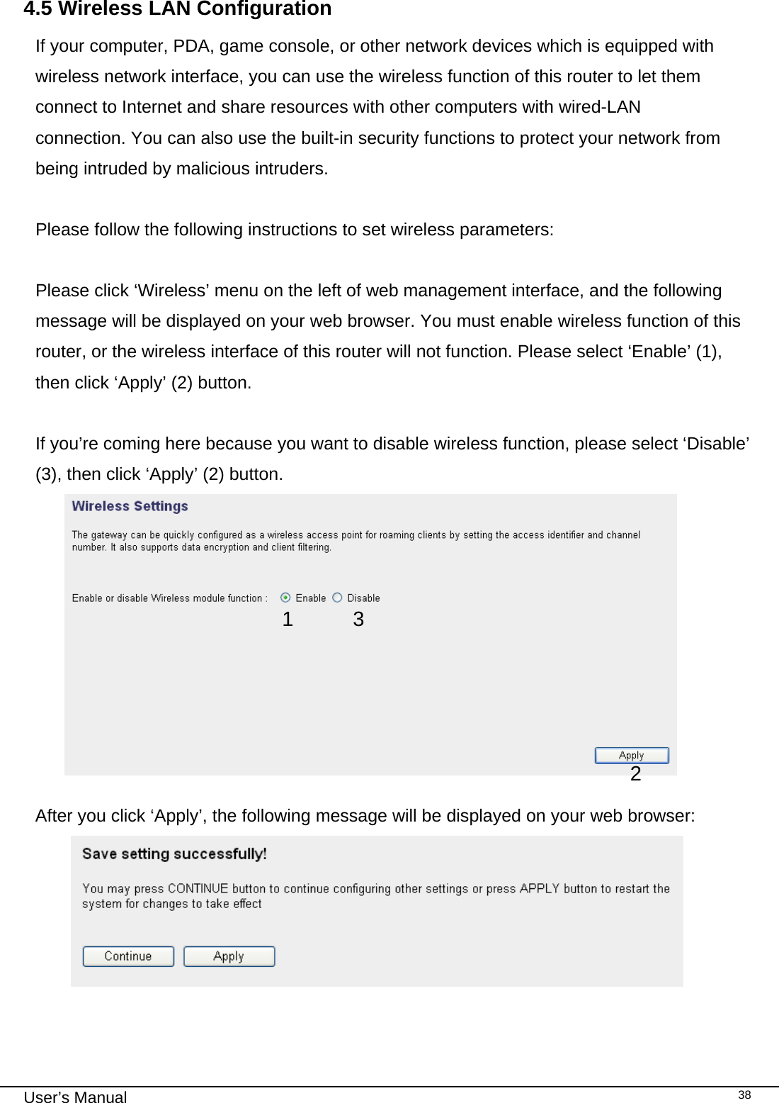                                                                                                                                                                                                                                                                                                                                                                                   User’s Manual   384.5 Wireless LAN Configuration If your computer, PDA, game console, or other network devices which is equipped with wireless network interface, you can use the wireless function of this router to let them connect to Internet and share resources with other computers with wired-LAN connection. You can also use the built-in security functions to protect your network from being intruded by malicious intruders.  Please follow the following instructions to set wireless parameters:  Please click ‘Wireless’ menu on the left of web management interface, and the following message will be displayed on your web browser. You must enable wireless function of this router, or the wireless interface of this router will not function. Please select ‘Enable’ (1), then click ‘Apply’ (2) button.   If you’re coming here because you want to disable wireless function, please select ‘Disable’ (3), then click ‘Apply’ (2) button.   After you click ‘Apply’, the following message will be displayed on your web browser:   1 2 3 