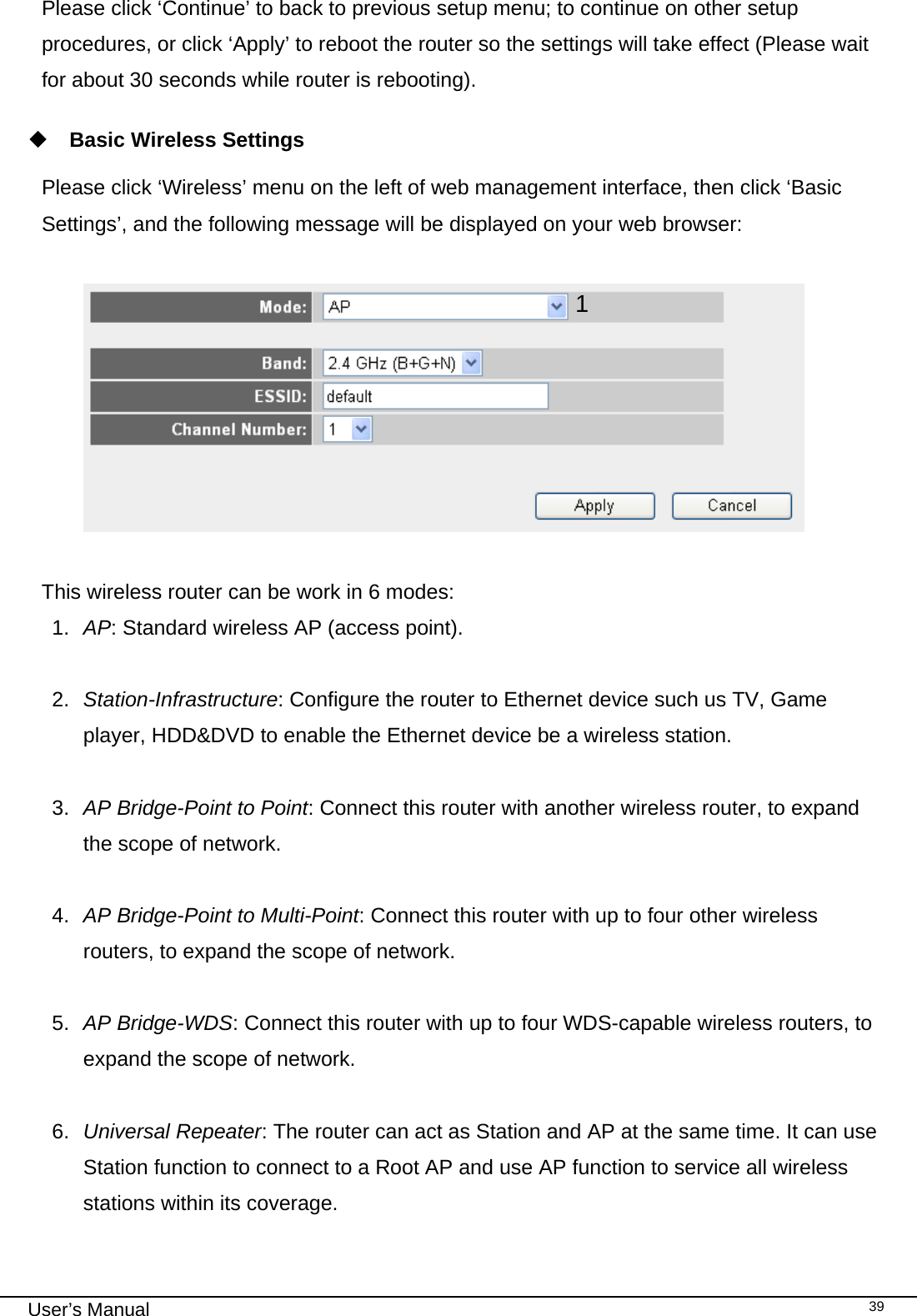                                                                                                                                                                                                                                                                                                                                                                                   User’s Manual   39Please click ‘Continue’ to back to previous setup menu; to continue on other setup procedures, or click ‘Apply’ to reboot the router so the settings will take effect (Please wait for about 30 seconds while router is rebooting).   Basic Wireless Settings  Please click ‘Wireless’ menu on the left of web management interface, then click ‘Basic Settings’, and the following message will be displayed on your web browser:    This wireless router can be work in 6 modes:  1.  AP: Standard wireless AP (access point).  2.  Station-Infrastructure: Configure the router to Ethernet device such us TV, Game player, HDD&amp;DVD to enable the Ethernet device be a wireless station.  3.  AP Bridge-Point to Point: Connect this router with another wireless router, to expand the scope of network.   4.  AP Bridge-Point to Multi-Point: Connect this router with up to four other wireless routers, to expand the scope of network.  5.  AP Bridge-WDS: Connect this router with up to four WDS-capable wireless routers, to expand the scope of network.  6.  Universal Repeater: The router can act as Station and AP at the same time. It can use Station function to connect to a Root AP and use AP function to service all wireless stations within its coverage.    1 