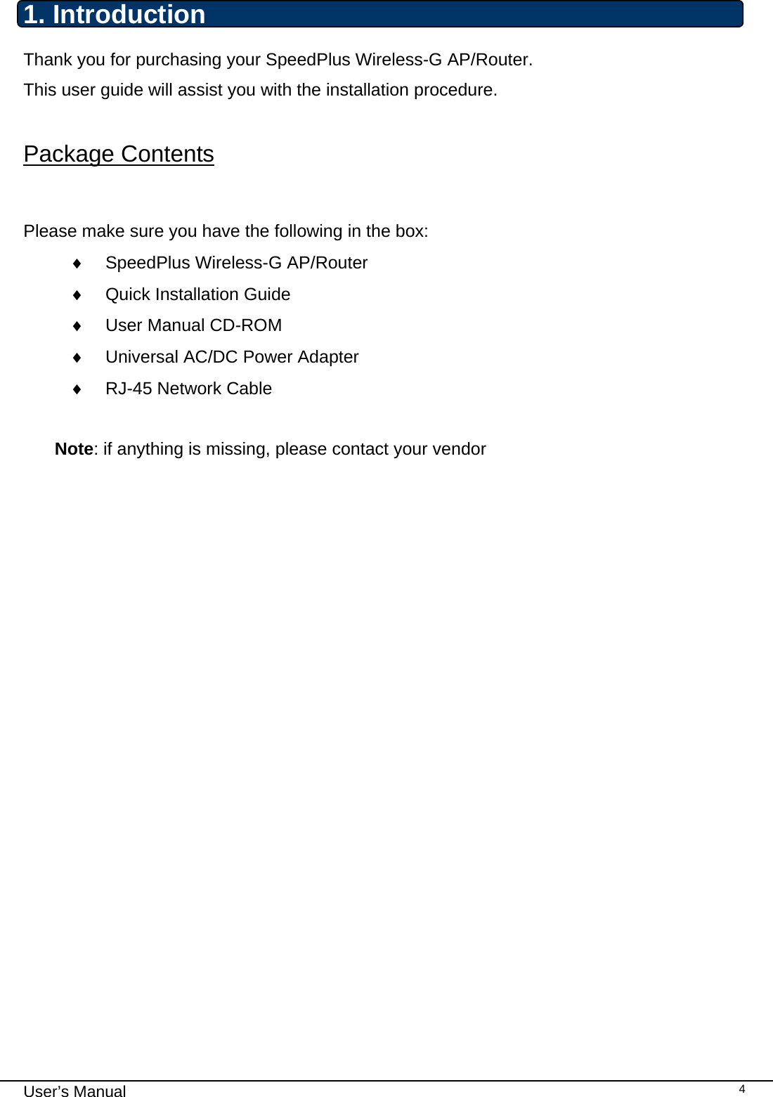                                                                                                                                                                                                                                                                                                                                                                                   User’s Manual   41. Introduction  Thank you for purchasing your SpeedPlus Wireless-G AP/Router. This user guide will assist you with the installation procedure.  Package Contents  Please make sure you have the following in the box: ♦  SpeedPlus Wireless-G AP/Router  ♦  Quick Installation Guide ♦  User Manual CD-ROM ♦  Universal AC/DC Power Adapter ♦  RJ-45 Network Cable  Note: if anything is missing, please contact your vendor   