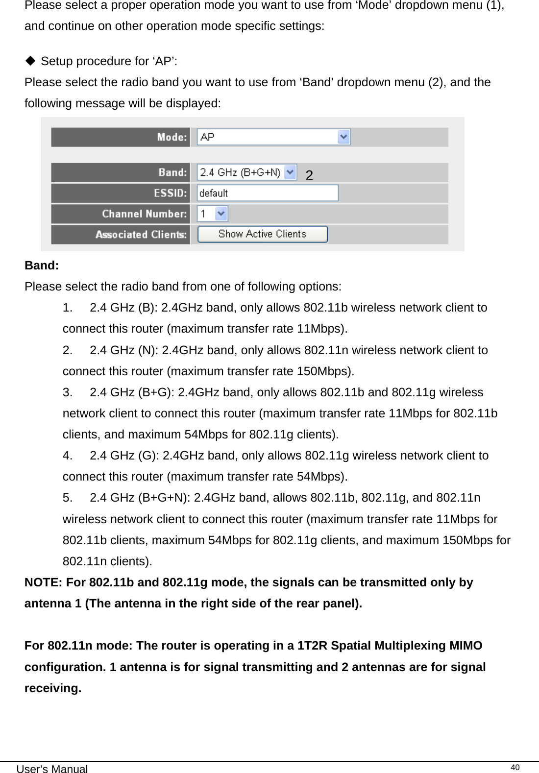                                                                                                                                                                                                                                                                                                                                                                                   User’s Manual   40Please select a proper operation mode you want to use from ‘Mode’ dropdown menu (1), and continue on other operation mode specific settings:   Setup procedure for ‘AP’: Please select the radio band you want to use from ‘Band’ dropdown menu (2), and the following message will be displayed:  Band:  Please select the radio band from one of following options: 1.  2.4 GHz (B): 2.4GHz band, only allows 802.11b wireless network client to connect this router (maximum transfer rate 11Mbps). 2.  2.4 GHz (N): 2.4GHz band, only allows 802.11n wireless network client to connect this router (maximum transfer rate 150Mbps). 3.  2.4 GHz (B+G): 2.4GHz band, only allows 802.11b and 802.11g wireless network client to connect this router (maximum transfer rate 11Mbps for 802.11b clients, and maximum 54Mbps for 802.11g clients). 4.  2.4 GHz (G): 2.4GHz band, only allows 802.11g wireless network client to connect this router (maximum transfer rate 54Mbps). 5.  2.4 GHz (B+G+N): 2.4GHz band, allows 802.11b, 802.11g, and 802.11n wireless network client to connect this router (maximum transfer rate 11Mbps for 802.11b clients, maximum 54Mbps for 802.11g clients, and maximum 150Mbps for 802.11n clients). NOTE: For 802.11b and 802.11g mode, the signals can be transmitted only by antenna 1 (The antenna in the right side of the rear panel).   For 802.11n mode: The router is operating in a 1T2R Spatial Multiplexing MIMO configuration. 1 antenna is for signal transmitting and 2 antennas are for signal receiving.   2 