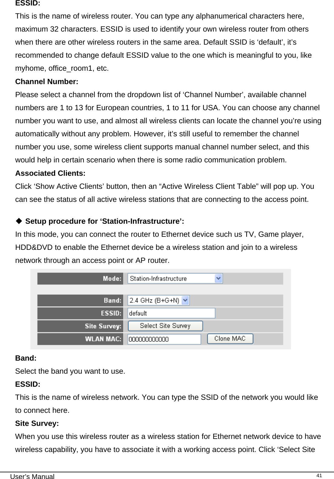                                                                                                                                                                                                                                                                                                                                                                                   User’s Manual   41ESSID:      This is the name of wireless router. You can type any alphanumerical characters here, maximum 32 characters. ESSID is used to identify your own wireless router from others when there are other wireless routers in the same area. Default SSID is ‘default’, it’s recommended to change default ESSID value to the one which is meaningful to you, like myhome, office_room1, etc. Channel Number:  Please select a channel from the dropdown list of ‘Channel Number’, available channel numbers are 1 to 13 for European countries, 1 to 11 for USA. You can choose any channel number you want to use, and almost all wireless clients can locate the channel you’re using automatically without any problem. However, it’s still useful to remember the channel number you use, some wireless client supports manual channel number select, and this would help in certain scenario when there is some radio communication problem. Associated Clients:  Click ‘Show Active Clients’ button, then an “Active Wireless Client Table” will pop up. You can see the status of all active wireless stations that are connecting to the access point.   Setup procedure for ‘Station-Infrastructure’: In this mode, you can connect the router to Ethernet device such us TV, Game player, HDD&amp;DVD to enable the Ethernet device be a wireless station and join to a wireless network through an access point or AP router.  Band:    Select the band you want to use. ESSID:  This is the name of wireless network. You can type the SSID of the network you would like to connect here. Site Survey:   When you use this wireless router as a wireless station for Ethernet network device to have wireless capability, you have to associate it with a working access point. Click ‘Select Site 