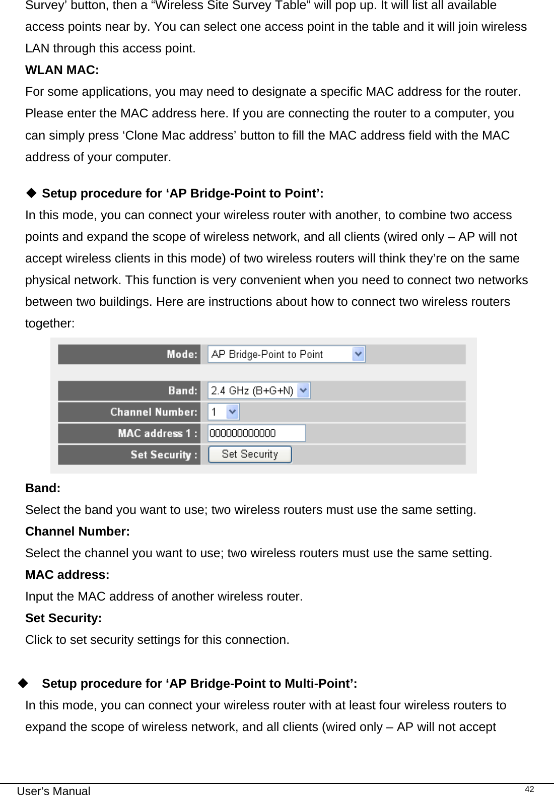                                                                                                                                                                                                                                                                                                                                                                                   User’s Manual   42Survey’ button, then a “Wireless Site Survey Table” will pop up. It will list all available access points near by. You can select one access point in the table and it will join wireless LAN through this access point. WLAN MAC:    For some applications, you may need to designate a specific MAC address for the router. Please enter the MAC address here. If you are connecting the router to a computer, you can simply press ‘Clone Mac address’ button to fill the MAC address field with the MAC address of your computer.   Setup procedure for ‘AP Bridge-Point to Point’: In this mode, you can connect your wireless router with another, to combine two access points and expand the scope of wireless network, and all clients (wired only – AP will not accept wireless clients in this mode) of two wireless routers will think they’re on the same physical network. This function is very convenient when you need to connect two networks between two buildings. Here are instructions about how to connect two wireless routers together:  Band:    Select the band you want to use; two wireless routers must use the same setting. Channel Number:   Select the channel you want to use; two wireless routers must use the same setting. MAC address: Input the MAC address of another wireless router. Set Security:   Click to set security settings for this connection.   Setup procedure for ‘AP Bridge-Point to Multi-Point’: In this mode, you can connect your wireless router with at least four wireless routers to expand the scope of wireless network, and all clients (wired only – AP will not accept 