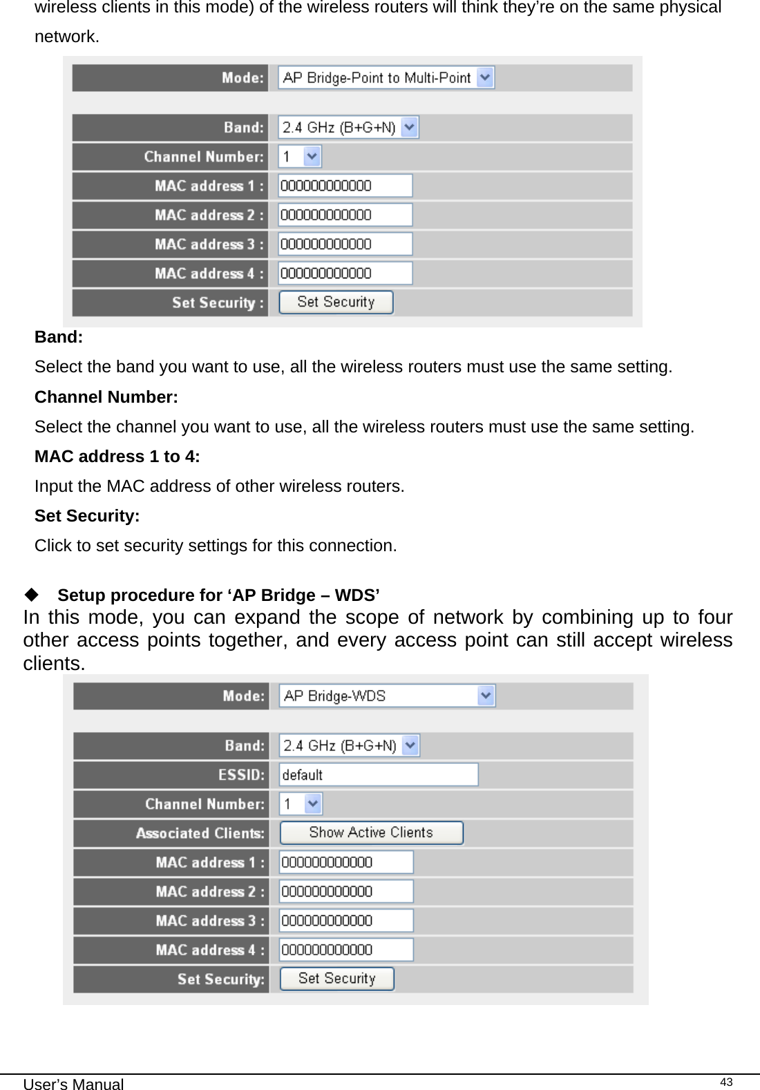                                                                                                                                                                                                                                                                                                                                                                                   User’s Manual   43wireless clients in this mode) of the wireless routers will think they’re on the same physical network.  Band:   Select the band you want to use, all the wireless routers must use the same setting. Channel Number:   Select the channel you want to use, all the wireless routers must use the same setting. MAC address 1 to 4:   Input the MAC address of other wireless routers. Set Security:   Click to set security settings for this connection.   Setup procedure for ‘AP Bridge – WDS’ In this mode, you can expand the scope of network by combining up to four other access points together, and every access point can still accept wireless clients.   