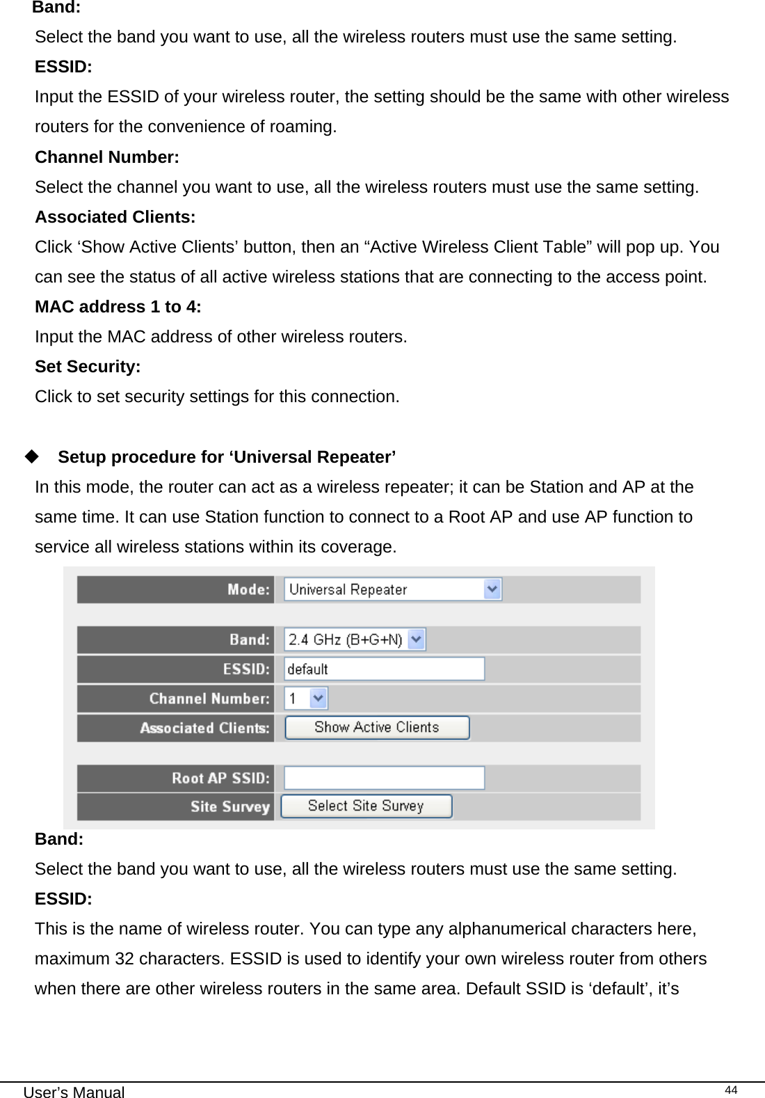                                                                                                                                                                                                                                                                                                                                                                                   User’s Manual   44Band:    Select the band you want to use, all the wireless routers must use the same setting. ESSID:    Input the ESSID of your wireless router, the setting should be the same with other wireless routers for the convenience of roaming. Channel Number:     Select the channel you want to use, all the wireless routers must use the same setting. Associated Clients: Click ‘Show Active Clients’ button, then an “Active Wireless Client Table” will pop up. You can see the status of all active wireless stations that are connecting to the access point. MAC address 1 to 4:   Input the MAC address of other wireless routers. Set Security:   Click to set security settings for this connection.   Setup procedure for ‘Universal Repeater’ In this mode, the router can act as a wireless repeater; it can be Station and AP at the same time. It can use Station function to connect to a Root AP and use AP function to service all wireless stations within its coverage.   Band:    Select the band you want to use, all the wireless routers must use the same setting. ESSID:    This is the name of wireless router. You can type any alphanumerical characters here, maximum 32 characters. ESSID is used to identify your own wireless router from others when there are other wireless routers in the same area. Default SSID is ‘default’, it’s 