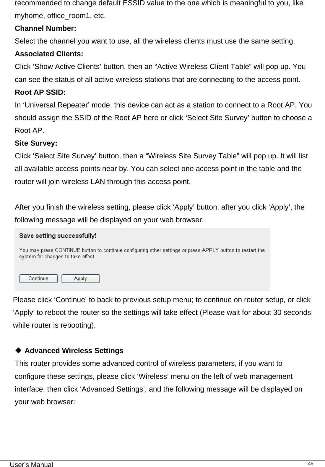                                                                                                                                                                                                                                                                                                                                                                                   User’s Manual   45recommended to change default ESSID value to the one which is meaningful to you, like myhome, office_room1, etc. Channel Number:   Select the channel you want to use, all the wireless clients must use the same setting. Associated Clients:  Click ‘Show Active Clients’ button, then an “Active Wireless Client Table” will pop up. You can see the status of all active wireless stations that are connecting to the access point. Root AP SSID:   In ‘Universal Repeater’ mode, this device can act as a station to connect to a Root AP. You should assign the SSID of the Root AP here or click ‘Select Site Survey’ button to choose a Root AP. Site Survey:   Click ‘Select Site Survey’ button, then a “Wireless Site Survey Table” will pop up. It will list all available access points near by. You can select one access point in the table and the router will join wireless LAN through this access point.  After you finish the wireless setting, please click ‘Apply’ button, after you click ‘Apply’, the following message will be displayed on your web browser:  Please click ‘Continue’ to back to previous setup menu; to continue on router setup, or click ‘Apply’ to reboot the router so the settings will take effect (Please wait for about 30 seconds while router is rebooting).   Advanced Wireless Settings This router provides some advanced control of wireless parameters, if you want to configure these settings, please click ‘Wireless’ menu on the left of web management interface, then click ‘Advanced Settings’, and the following message will be displayed on your web browser:     