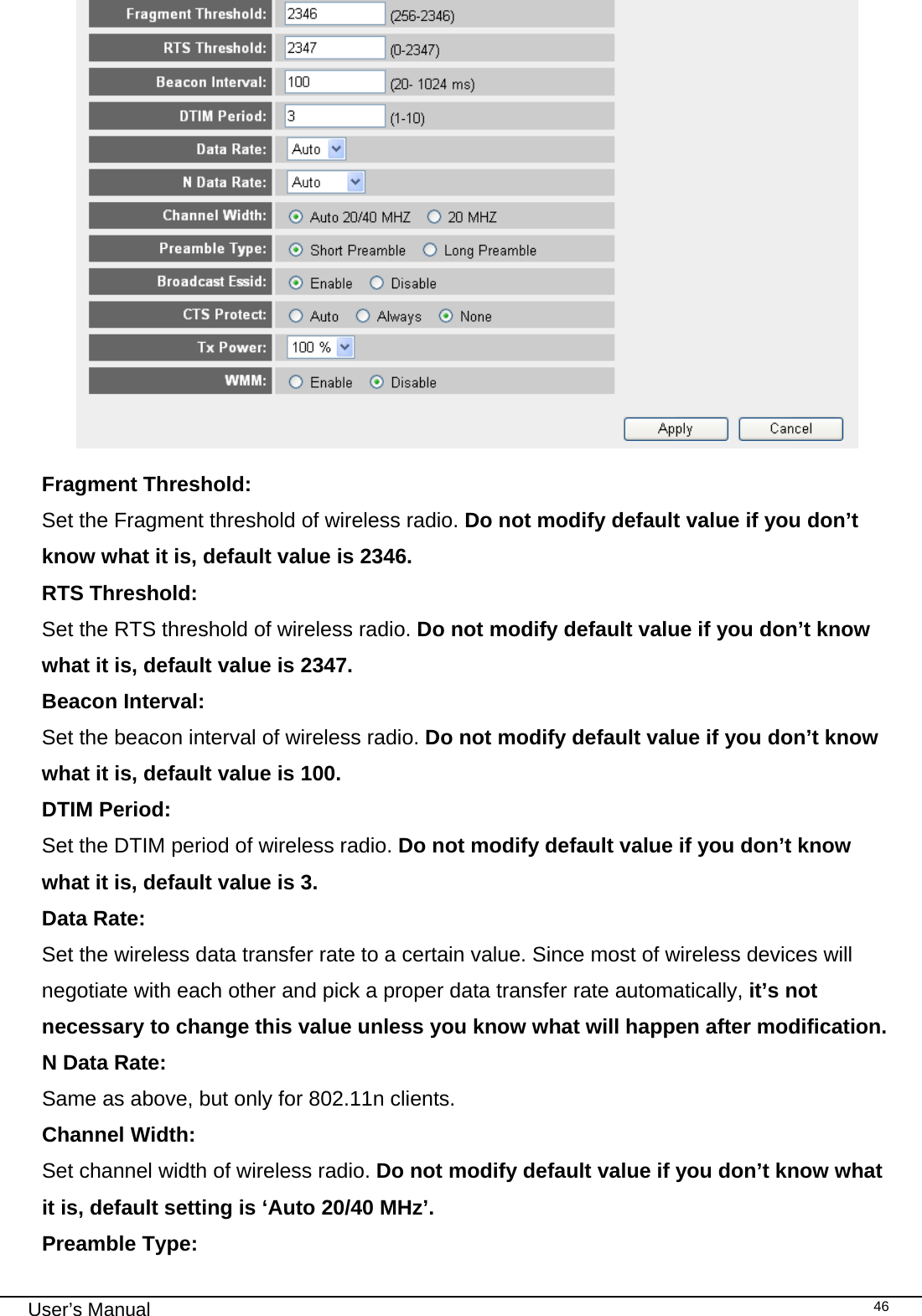                                                                                                                                                                                                                                                                                                                                                                                   User’s Manual   46  Fragment Threshold:   Set the Fragment threshold of wireless radio. Do not modify default value if you don’t know what it is, default value is 2346. RTS Threshold:      Set the RTS threshold of wireless radio. Do not modify default value if you don’t know what it is, default value is 2347. Beacon Interval:   Set the beacon interval of wireless radio. Do not modify default value if you don’t know what it is, default value is 100. DTIM Period:      Set the DTIM period of wireless radio. Do not modify default value if you don’t know what it is, default value is 3. Data Rate:     Set the wireless data transfer rate to a certain value. Since most of wireless devices will negotiate with each other and pick a proper data transfer rate automatically, it’s not necessary to change this value unless you know what will happen after modification. N Data Rate:     Same as above, but only for 802.11n clients. Channel Width:      Set channel width of wireless radio. Do not modify default value if you don’t know what it is, default setting is ‘Auto 20/40 MHz’. Preamble Type:      