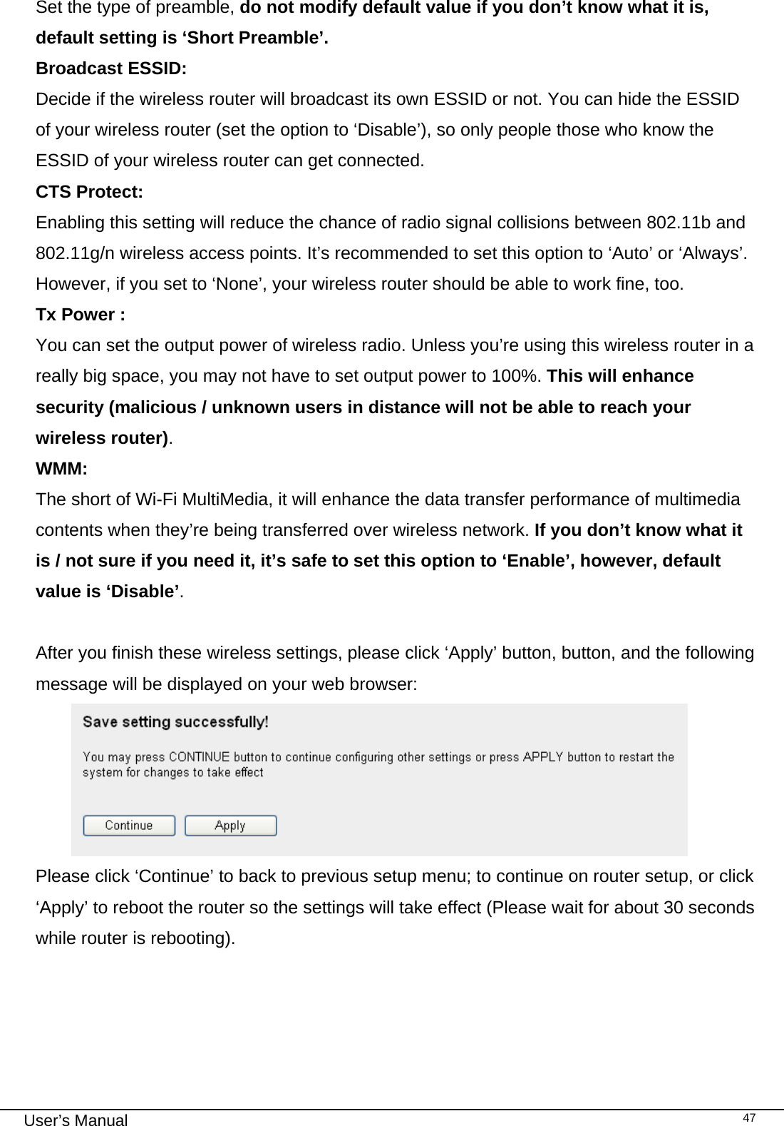                                                                                                                                                                                                                                                                                                                                                                                   User’s Manual   47Set the type of preamble, do not modify default value if you don’t know what it is, default setting is ‘Short Preamble’. Broadcast ESSID:  Decide if the wireless router will broadcast its own ESSID or not. You can hide the ESSID of your wireless router (set the option to ‘Disable’), so only people those who know the ESSID of your wireless router can get connected. CTS Protect:      Enabling this setting will reduce the chance of radio signal collisions between 802.11b and 802.11g/n wireless access points. It’s recommended to set this option to ‘Auto’ or ‘Always’. However, if you set to ‘None’, your wireless router should be able to work fine, too. Tx Power :      You can set the output power of wireless radio. Unless you’re using this wireless router in a really big space, you may not have to set output power to 100%. This will enhance security (malicious / unknown users in distance will not be able to reach your wireless router). WMM:      The short of Wi-Fi MultiMedia, it will enhance the data transfer performance of multimedia contents when they’re being transferred over wireless network. If you don’t know what it is / not sure if you need it, it’s safe to set this option to ‘Enable’, however, default value is ‘Disable’.  After you finish these wireless settings, please click ‘Apply’ button, button, and the following message will be displayed on your web browser:  Please click ‘Continue’ to back to previous setup menu; to continue on router setup, or click ‘Apply’ to reboot the router so the settings will take effect (Please wait for about 30 seconds while router is rebooting).      