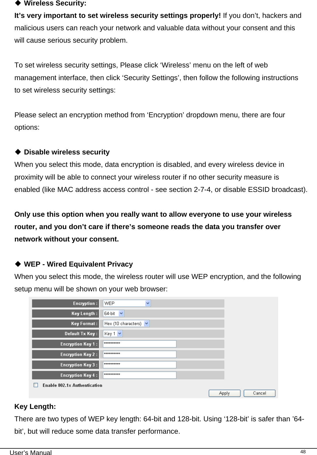                                                                                                                                                                                                                                                                                                                                                                                   User’s Manual   48 Wireless Security: It’s very important to set wireless security settings properly! If you don’t, hackers and malicious users can reach your network and valuable data without your consent and this will cause serious security problem.  To set wireless security settings, Please click ‘Wireless’ menu on the left of web management interface, then click ‘Security Settings’, then follow the following instructions to set wireless security settings:  Please select an encryption method from ‘Encryption’ dropdown menu, there are four options:   Disable wireless security When you select this mode, data encryption is disabled, and every wireless device in proximity will be able to connect your wireless router if no other security measure is enabled (like MAC address access control - see section 2-7-4, or disable ESSID broadcast).   Only use this option when you really want to allow everyone to use your wireless router, and you don’t care if there’s someone reads the data you transfer over network without your consent.   WEP - Wired Equivalent Privacy When you select this mode, the wireless router will use WEP encryption, and the following setup menu will be shown on your web browser:  Key Length:      There are two types of WEP key length: 64-bit and 128-bit. Using ‘128-bit’ is safer than ’64-bit’, but will reduce some data transfer performance. 