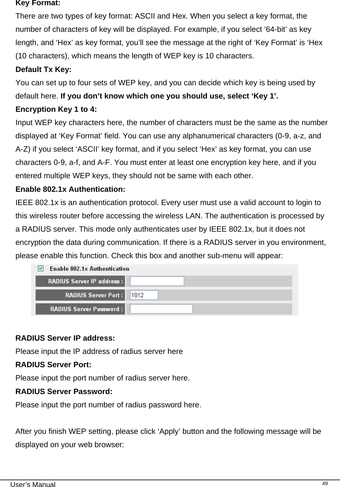                                                                                                                                                                                                                                                                                                                                                                                   User’s Manual   49Key Format:    There are two types of key format: ASCII and Hex. When you select a key format, the number of characters of key will be displayed. For example, if you select ’64-bit’ as key length, and ‘Hex’ as key format, you’ll see the message at the right of ‘Key Format’ is ‘Hex (10 characters), which means the length of WEP key is 10 characters. Default Tx Key:    You can set up to four sets of WEP key, and you can decide which key is being used by default here. If you don’t know which one you should use, select ‘Key 1’. Encryption Key 1 to 4:   Input WEP key characters here, the number of characters must be the same as the number displayed at ‘Key Format’ field. You can use any alphanumerical characters (0-9, a-z, and A-Z) if you select ‘ASCII’ key format, and if you select ‘Hex’ as key format, you can use characters 0-9, a-f, and A-F. You must enter at least one encryption key here, and if you entered multiple WEP keys, they should not be same with each other. Enable 802.1x Authentication:    IEEE 802.1x is an authentication protocol. Every user must use a valid account to login to this wireless router before accessing the wireless LAN. The authentication is processed by a RADIUS server. This mode only authenticates user by IEEE 802.1x, but it does not encryption the data during communication. If there is a RADIUS server in you environment, please enable this function. Check this box and another sub-menu will appear:   RADIUS Server IP address:   Please input the IP address of radius server here RADIUS Server Port:   Please input the port number of radius server here. RADIUS Server Password:     Please input the port number of radius password here.  After you finish WEP setting, please click ‘Apply’ button and the following message will be displayed on your web browser:  