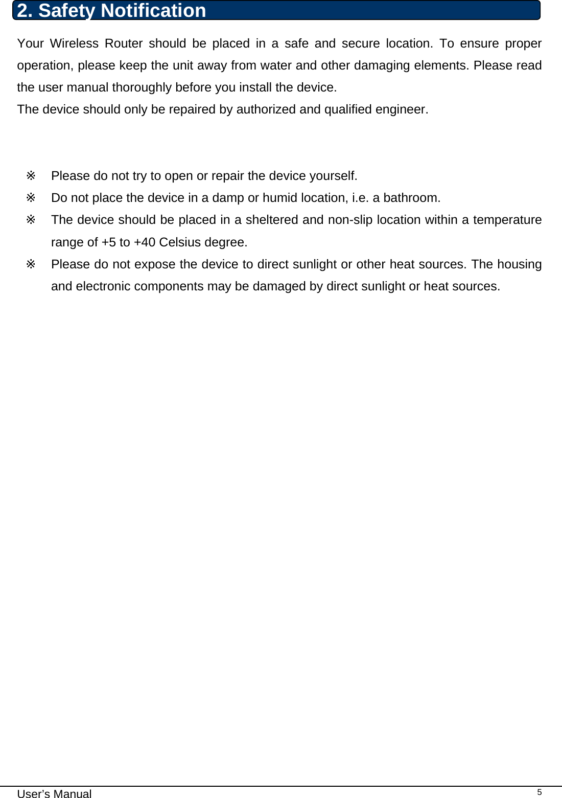                                                                                                                                                                                                                                                                                                                                                                                   User’s Manual   52. Safety Notification Your Wireless Router should be placed in a safe and secure location. To ensure proper operation, please keep the unit away from water and other damaging elements. Please read the user manual thoroughly before you install the device.  The device should only be repaired by authorized and qualified engineer.   ※  Please do not try to open or repair the device yourself. ※  Do not place the device in a damp or humid location, i.e. a bathroom. ※  The device should be placed in a sheltered and non-slip location within a temperature range of +5 to +40 Celsius degree. ※  Please do not expose the device to direct sunlight or other heat sources. The housing and electronic components may be damaged by direct sunlight or heat sources.              