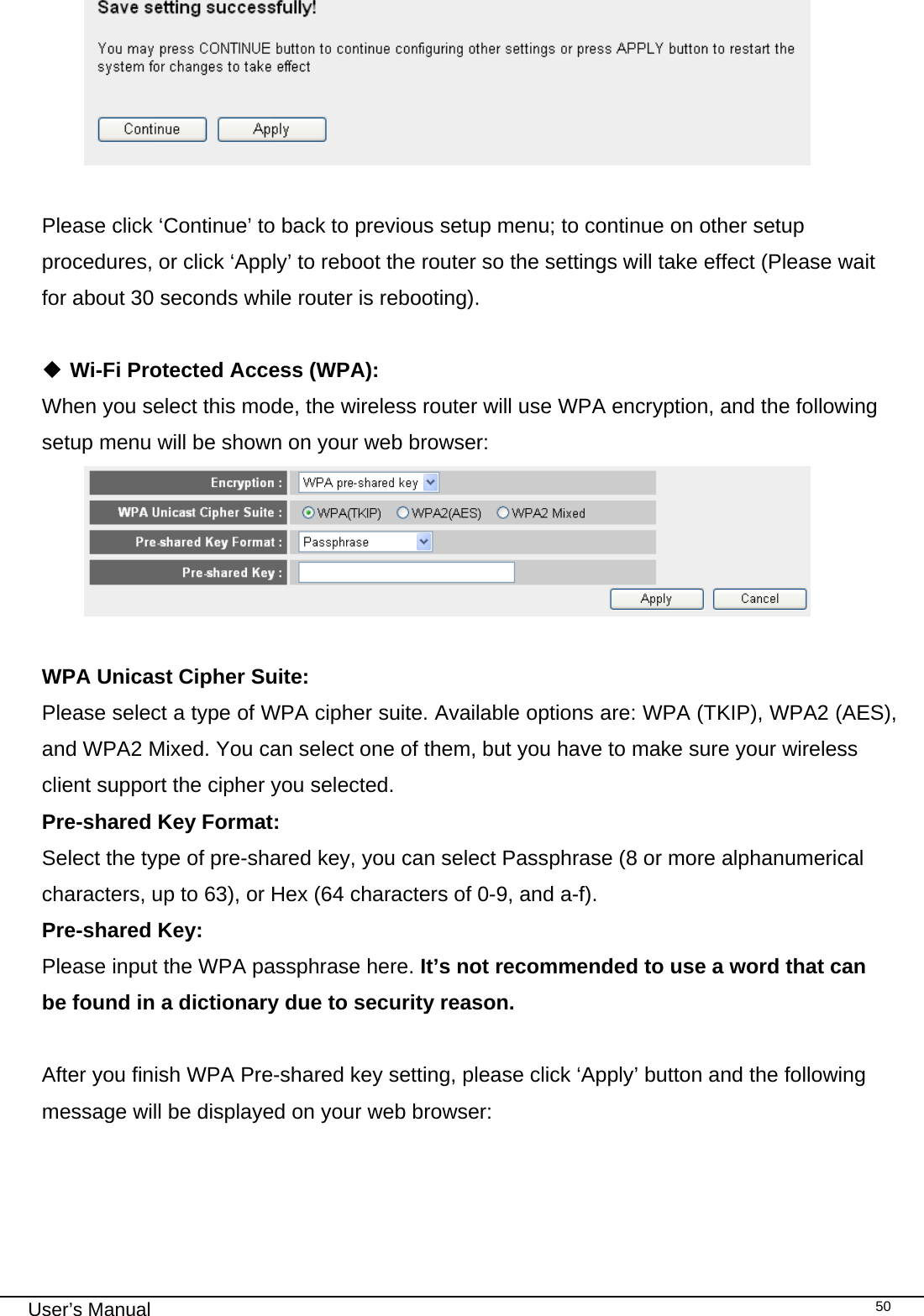                                                                                                                                                                                                                                                                                                                                                                                   User’s Manual   50  Please click ‘Continue’ to back to previous setup menu; to continue on other setup procedures, or click ‘Apply’ to reboot the router so the settings will take effect (Please wait for about 30 seconds while router is rebooting).   Wi-Fi Protected Access (WPA): When you select this mode, the wireless router will use WPA encryption, and the following setup menu will be shown on your web browser:   WPA Unicast Cipher Suite:   Please select a type of WPA cipher suite. Available options are: WPA (TKIP), WPA2 (AES), and WPA2 Mixed. You can select one of them, but you have to make sure your wireless client support the cipher you selected. Pre-shared Key Format:    Select the type of pre-shared key, you can select Passphrase (8 or more alphanumerical characters, up to 63), or Hex (64 characters of 0-9, and a-f). Pre-shared Key:    Please input the WPA passphrase here. It’s not recommended to use a word that can be found in a dictionary due to security reason.  After you finish WPA Pre-shared key setting, please click ‘Apply’ button and the following message will be displayed on your web browser:  