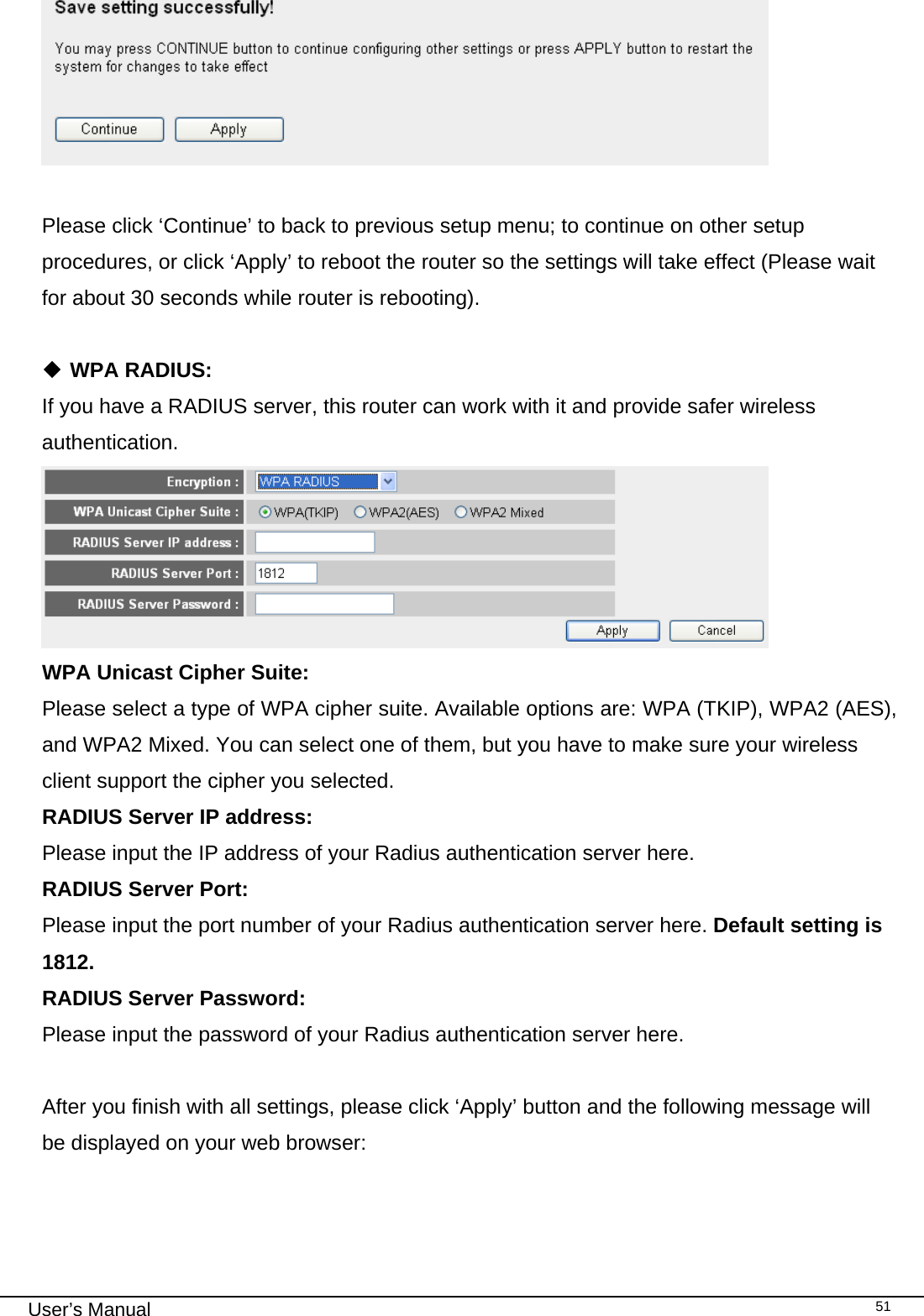                                                                                                                                                                                                                                                                                                                                                                                   User’s Manual   51  Please click ‘Continue’ to back to previous setup menu; to continue on other setup procedures, or click ‘Apply’ to reboot the router so the settings will take effect (Please wait for about 30 seconds while router is rebooting).   WPA RADIUS: If you have a RADIUS server, this router can work with it and provide safer wireless authentication.  WPA Unicast Cipher Suite:     Please select a type of WPA cipher suite. Available options are: WPA (TKIP), WPA2 (AES), and WPA2 Mixed. You can select one of them, but you have to make sure your wireless client support the cipher you selected. RADIUS Server IP address:   Please input the IP address of your Radius authentication server here. RADIUS Server Port:   Please input the port number of your Radius authentication server here. Default setting is 1812. RADIUS Server Password:   Please input the password of your Radius authentication server here.  After you finish with all settings, please click ‘Apply’ button and the following message will be displayed on your web browser:  