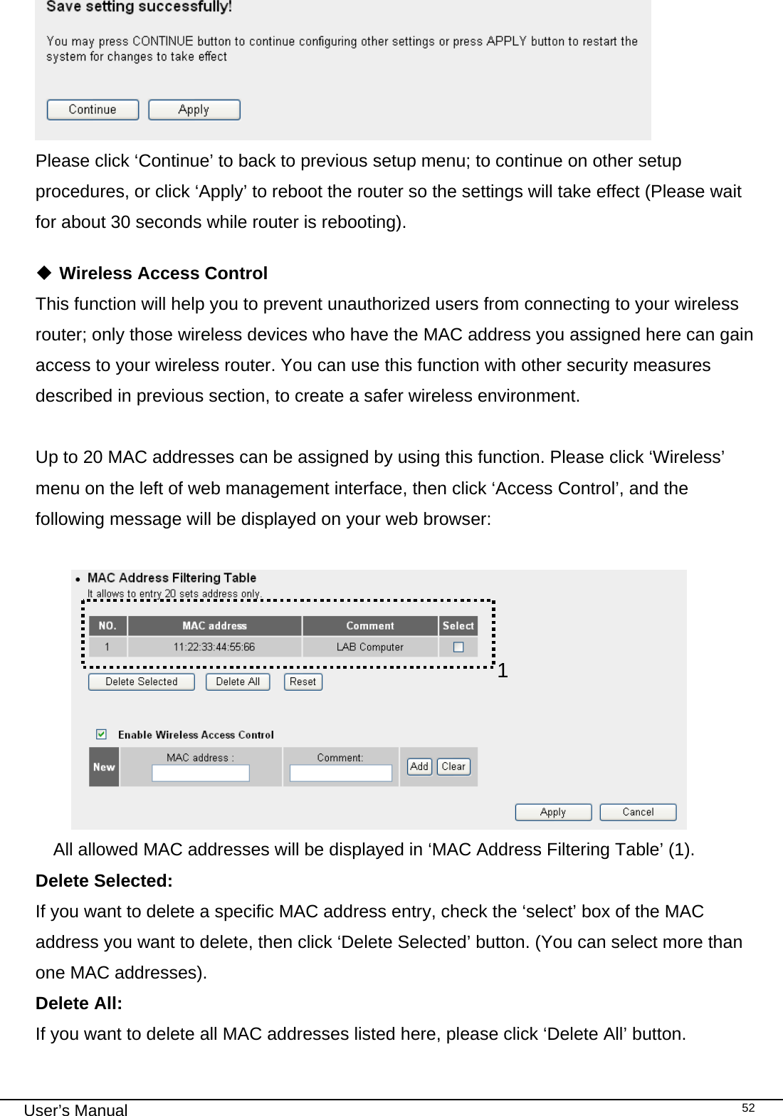                                                                                                                                                                                                                                                                                                                                                                                   User’s Manual   52 Please click ‘Continue’ to back to previous setup menu; to continue on other setup procedures, or click ‘Apply’ to reboot the router so the settings will take effect (Please wait for about 30 seconds while router is rebooting).   Wireless Access Control This function will help you to prevent unauthorized users from connecting to your wireless router; only those wireless devices who have the MAC address you assigned here can gain access to your wireless router. You can use this function with other security measures described in previous section, to create a safer wireless environment.  Up to 20 MAC addresses can be assigned by using this function. Please click ‘Wireless’ menu on the left of web management interface, then click ‘Access Control’, and the following message will be displayed on your web browser:   All allowed MAC addresses will be displayed in ‘MAC Address Filtering Table’ (1).  Delete Selected:     If you want to delete a specific MAC address entry, check the ‘select’ box of the MAC address you want to delete, then click ‘Delete Selected’ button. (You can select more than one MAC addresses). Delete All:     If you want to delete all MAC addresses listed here, please click ‘Delete All’ button. 1 