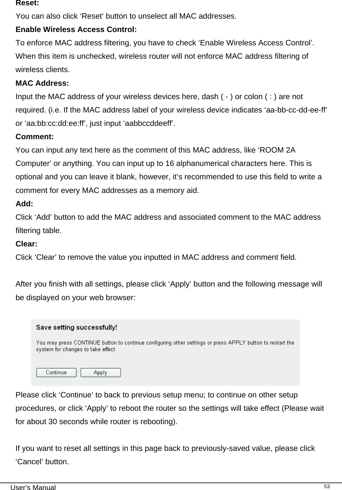                                                                                                                                                                                                                                                                                                                                                                                   User’s Manual   53Reset:    You can also click ‘Reset’ button to unselect all MAC addresses. Enable Wireless Access Control: To enforce MAC address filtering, you have to check ‘Enable Wireless Access Control’. When this item is unchecked, wireless router will not enforce MAC address filtering of wireless clients. MAC Address:    Input the MAC address of your wireless devices here, dash ( - ) or colon ( : ) are not required. (i.e. If the MAC address label of your wireless device indicates ‘aa-bb-cc-dd-ee-ff’ or ‘aa:bb:cc:dd:ee:ff’, just input ‘aabbccddeeff’. Comment:     You can input any text here as the comment of this MAC address, like ‘ROOM 2A Computer’ or anything. You can input up to 16 alphanumerical characters here. This is optional and you can leave it blank, however, it’s recommended to use this field to write a comment for every MAC addresses as a memory aid. Add:      Click ‘Add’ button to add the MAC address and associated comment to the MAC address filtering table. Clear:      Click ‘Clear’ to remove the value you inputted in MAC address and comment field.  After you finish with all settings, please click ‘Apply’ button and the following message will be displayed on your web browser:   Please click ‘Continue’ to back to previous setup menu; to continue on other setup procedures, or click ‘Apply’ to reboot the router so the settings will take effect (Please wait for about 30 seconds while router is rebooting).  If you want to reset all settings in this page back to previously-saved value, please click ‘Cancel’ button. 