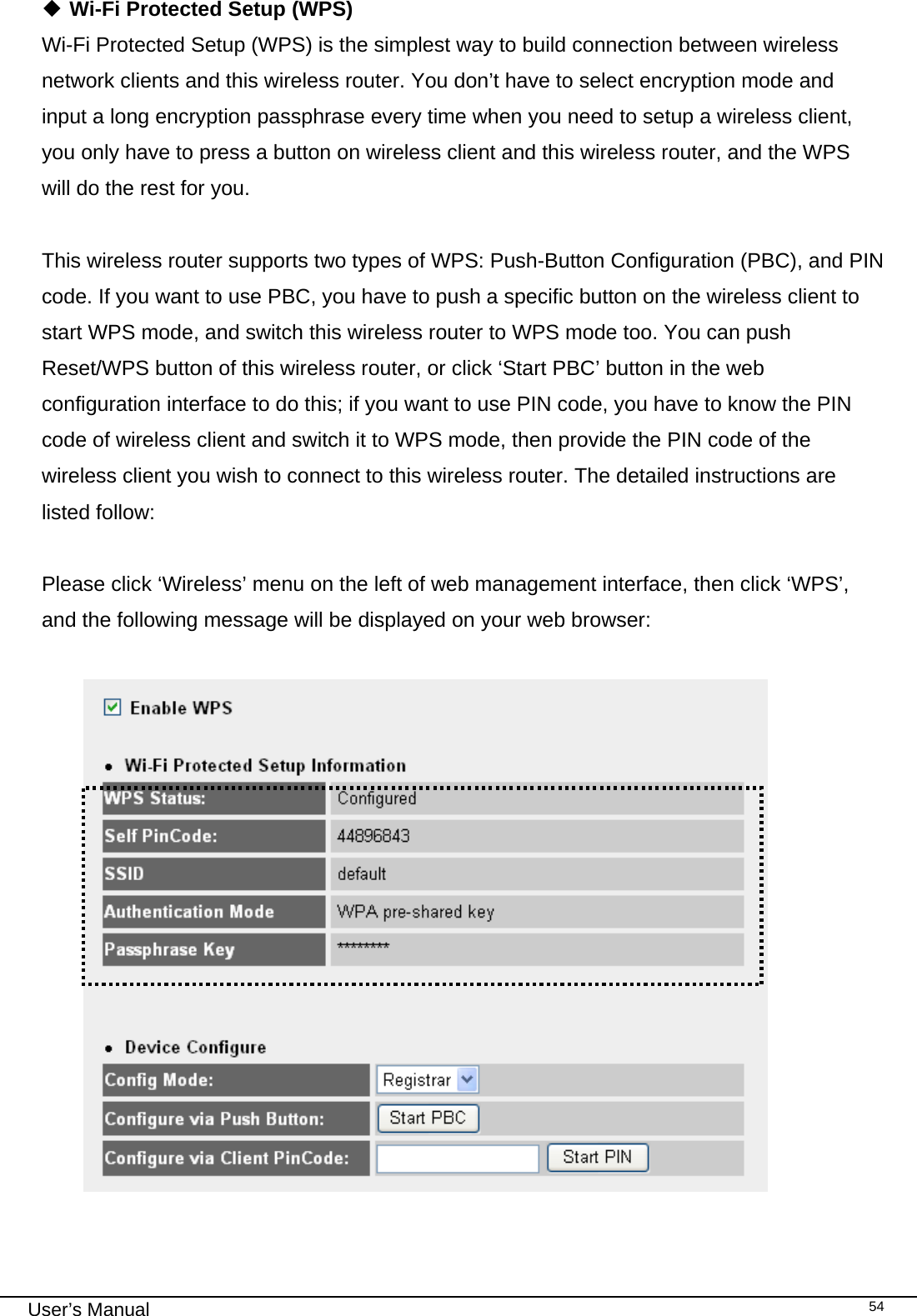                                                                                                                                                                                                                                                                                                                                                                                   User’s Manual   54 Wi-Fi Protected Setup (WPS) Wi-Fi Protected Setup (WPS) is the simplest way to build connection between wireless network clients and this wireless router. You don’t have to select encryption mode and input a long encryption passphrase every time when you need to setup a wireless client, you only have to press a button on wireless client and this wireless router, and the WPS will do the rest for you.  This wireless router supports two types of WPS: Push-Button Configuration (PBC), and PIN code. If you want to use PBC, you have to push a specific button on the wireless client to start WPS mode, and switch this wireless router to WPS mode too. You can push Reset/WPS button of this wireless router, or click ‘Start PBC’ button in the web configuration interface to do this; if you want to use PIN code, you have to know the PIN code of wireless client and switch it to WPS mode, then provide the PIN code of the wireless client you wish to connect to this wireless router. The detailed instructions are listed follow:  Please click ‘Wireless’ menu on the left of web management interface, then click ‘WPS’, and the following message will be displayed on your web browser:    