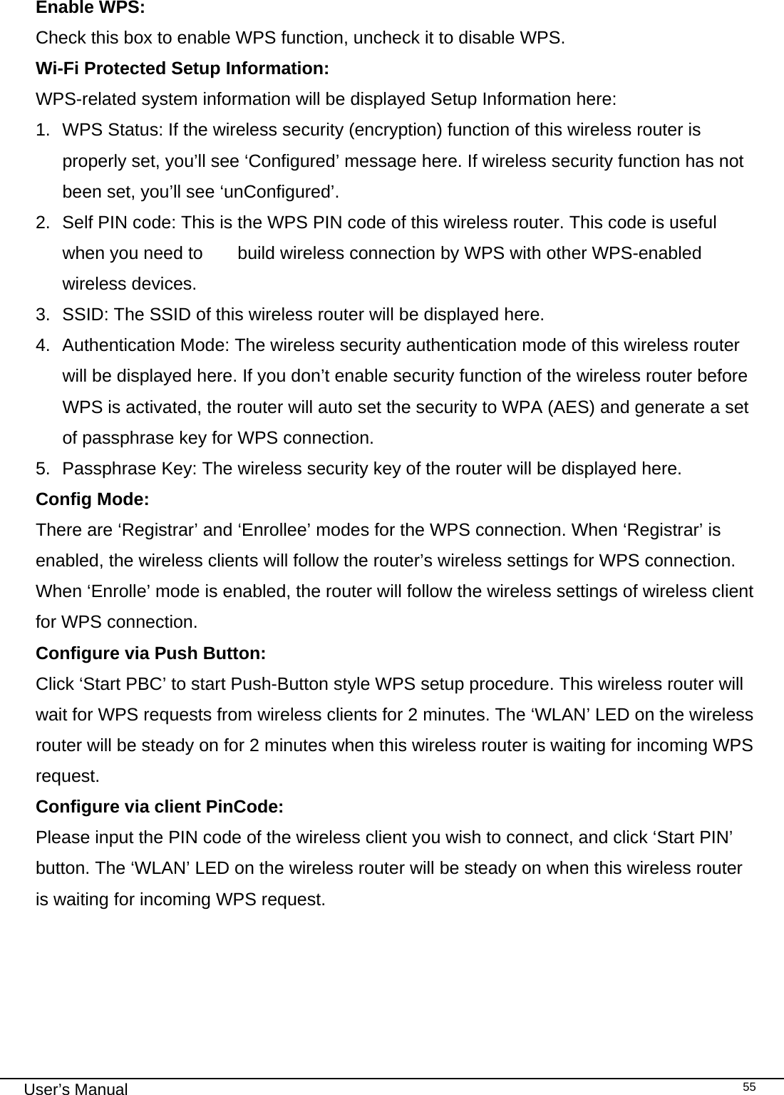                                                                                                                                                                                                                                                                                                                                                                                   User’s Manual   55 Enable WPS:     Check this box to enable WPS function, uncheck it to disable WPS. Wi-Fi Protected Setup Information: WPS-related system information will be displayed Setup Information here: 1.  WPS Status: If the wireless security (encryption) function of this wireless router is properly set, you’ll see ‘Configured’ message here. If wireless security function has not been set, you’ll see ‘unConfigured’. 2.  Self PIN code: This is the WPS PIN code of this wireless router. This code is useful when you need to   build wireless connection by WPS with other WPS-enabled wireless devices. 3.  SSID: The SSID of this wireless router will be displayed here. 4.  Authentication Mode: The wireless security authentication mode of this wireless router will be displayed here. If you don’t enable security function of the wireless router before WPS is activated, the router will auto set the security to WPA (AES) and generate a set of passphrase key for WPS connection. 5.  Passphrase Key: The wireless security key of the router will be displayed here. Config Mode:     There are ‘Registrar’ and ‘Enrollee’ modes for the WPS connection. When ‘Registrar’ is enabled, the wireless clients will follow the router’s wireless settings for WPS connection. When ‘Enrolle’ mode is enabled, the router will follow the wireless settings of wireless client for WPS connection. Configure via Push Button:   Click ‘Start PBC’ to start Push-Button style WPS setup procedure. This wireless router will wait for WPS requests from wireless clients for 2 minutes. The ‘WLAN’ LED on the wireless router will be steady on for 2 minutes when this wireless router is waiting for incoming WPS request. Configure via client PinCode:  Please input the PIN code of the wireless client you wish to connect, and click ‘Start PIN’ button. The ‘WLAN’ LED on the wireless router will be steady on when this wireless router is waiting for incoming WPS request.      