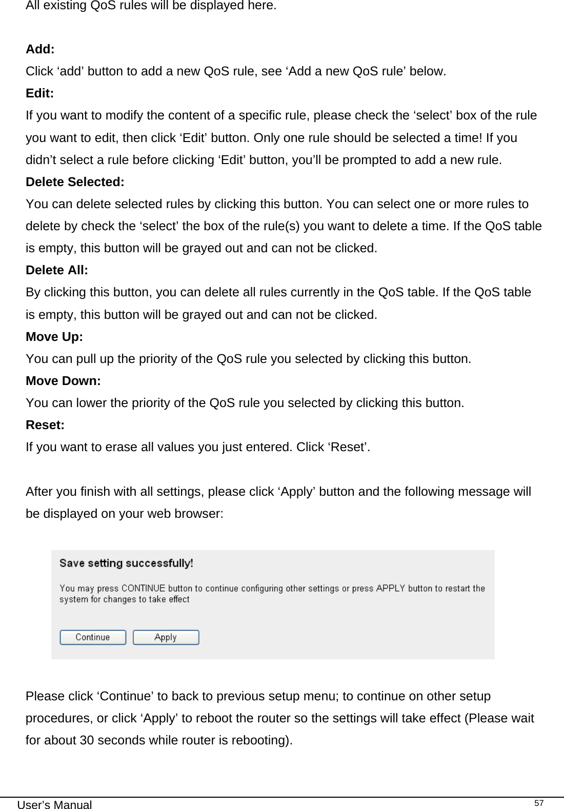                                                                                                                                                                                                                                                                                                                                                                                   User’s Manual   57All existing QoS rules will be displayed here.  Add:  Click ‘add’ button to add a new QoS rule, see ‘Add a new QoS rule’ below. Edit:      If you want to modify the content of a specific rule, please check the ‘select’ box of the rule you want to edit, then click ‘Edit’ button. Only one rule should be selected a time! If you didn’t select a rule before clicking ‘Edit’ button, you’ll be prompted to add a new rule. Delete Selected:     You can delete selected rules by clicking this button. You can select one or more rules to delete by check the ‘select’ the box of the rule(s) you want to delete a time. If the QoS table is empty, this button will be grayed out and can not be clicked. Delete All:     By clicking this button, you can delete all rules currently in the QoS table. If the QoS table is empty, this button will be grayed out and can not be clicked. Move Up:    You can pull up the priority of the QoS rule you selected by clicking this button. Move Down:    You can lower the priority of the QoS rule you selected by clicking this button. Reset:      If you want to erase all values you just entered. Click ‘Reset’.  After you finish with all settings, please click ‘Apply’ button and the following message will be displayed on your web browser:    Please click ‘Continue’ to back to previous setup menu; to continue on other setup procedures, or click ‘Apply’ to reboot the router so the settings will take effect (Please wait for about 30 seconds while router is rebooting).  
