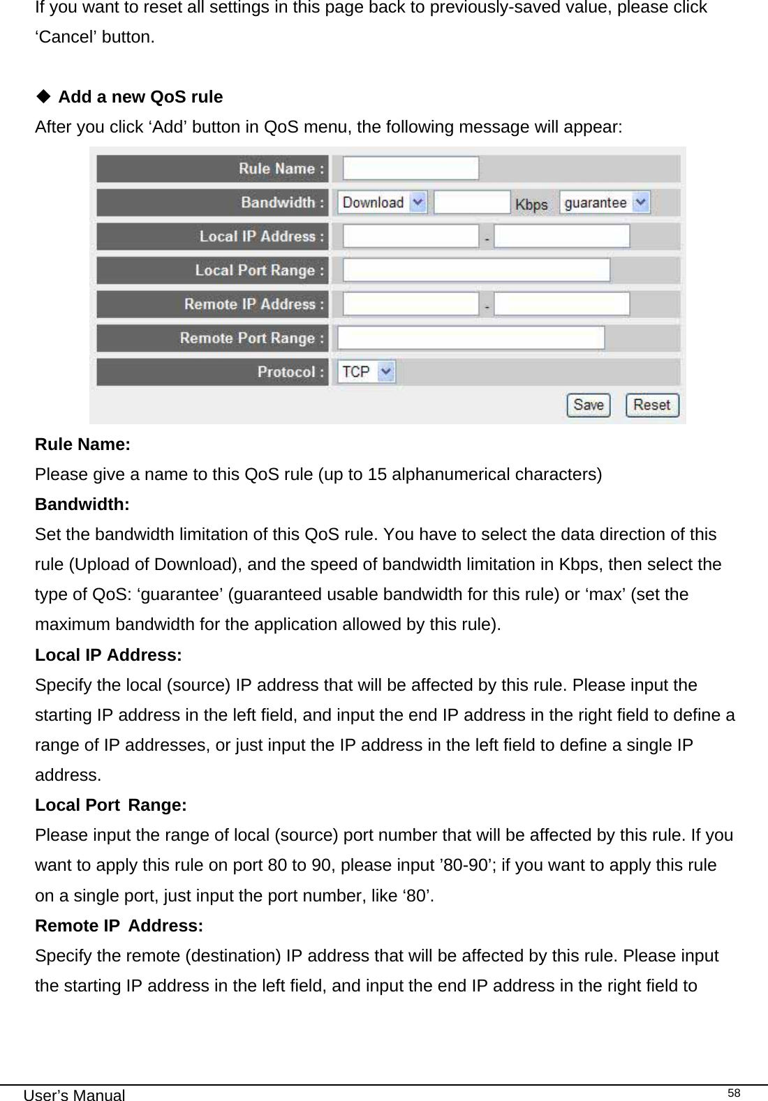                                                                                                                                                                                                                                                                                                                                                                                   User’s Manual   58If you want to reset all settings in this page back to previously-saved value, please click ‘Cancel’ button.   Add a new QoS rule After you click ‘Add’ button in QoS menu, the following message will appear:  Rule Name:      Please give a name to this QoS rule (up to 15 alphanumerical characters) Bandwidth:      Set the bandwidth limitation of this QoS rule. You have to select the data direction of this rule (Upload of Download), and the speed of bandwidth limitation in Kbps, then select the type of QoS: ‘guarantee’ (guaranteed usable bandwidth for this rule) or ‘max’ (set the maximum bandwidth for the application allowed by this rule). Local IP Address:   Specify the local (source) IP address that will be affected by this rule. Please input the starting IP address in the left field, and input the end IP address in the right field to define a range of IP addresses, or just input the IP address in the left field to define a single IP address. Local Port  Range:     Please input the range of local (source) port number that will be affected by this rule. If you want to apply this rule on port 80 to 90, please input ’80-90’; if you want to apply this rule on a single port, just input the port number, like ‘80’. Remote IP  Address:   Specify the remote (destination) IP address that will be affected by this rule. Please input the starting IP address in the left field, and input the end IP address in the right field to 