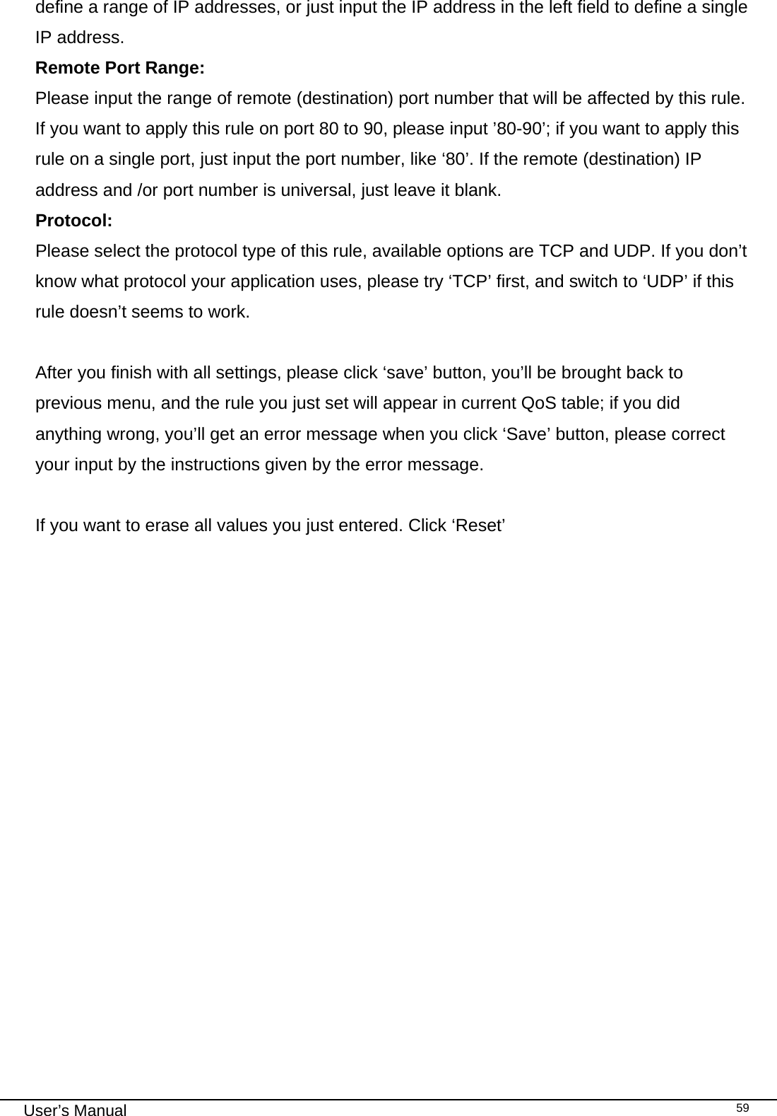                                                                                                                                                                                                                                                                                                                                                                                   User’s Manual   59define a range of IP addresses, or just input the IP address in the left field to define a single IP address. Remote Port Range:     Please input the range of remote (destination) port number that will be affected by this rule. If you want to apply this rule on port 80 to 90, please input ’80-90’; if you want to apply this rule on a single port, just input the port number, like ‘80’. If the remote (destination) IP address and /or port number is universal, just leave it blank. Protocol:      Please select the protocol type of this rule, available options are TCP and UDP. If you don’t know what protocol your application uses, please try ‘TCP’ first, and switch to ‘UDP’ if this rule doesn’t seems to work.  After you finish with all settings, please click ‘save’ button, you’ll be brought back to previous menu, and the rule you just set will appear in current QoS table; if you did anything wrong, you’ll get an error message when you click ‘Save’ button, please correct your input by the instructions given by the error message.  If you want to erase all values you just entered. Click ‘Reset’             