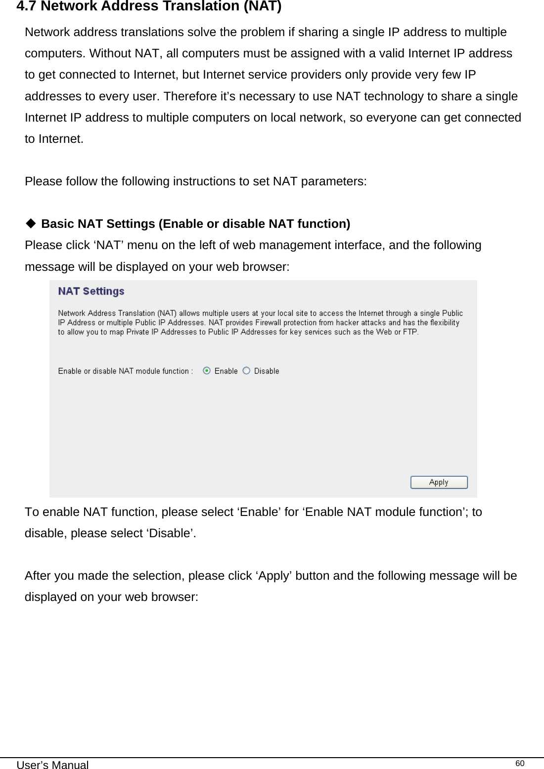                                                                                                                                                                                                                                                                                                                                                                                   User’s Manual   604.7 Network Address Translation (NAT) Network address translations solve the problem if sharing a single IP address to multiple computers. Without NAT, all computers must be assigned with a valid Internet IP address to get connected to Internet, but Internet service providers only provide very few IP addresses to every user. Therefore it’s necessary to use NAT technology to share a single Internet IP address to multiple computers on local network, so everyone can get connected to Internet.   Please follow the following instructions to set NAT parameters:   Basic NAT Settings (Enable or disable NAT function) Please click ‘NAT’ menu on the left of web management interface, and the following message will be displayed on your web browser:  To enable NAT function, please select ‘Enable’ for ‘Enable NAT module function’; to disable, please select ‘Disable’.  After you made the selection, please click ‘Apply’ button and the following message will be displayed on your web browser:  