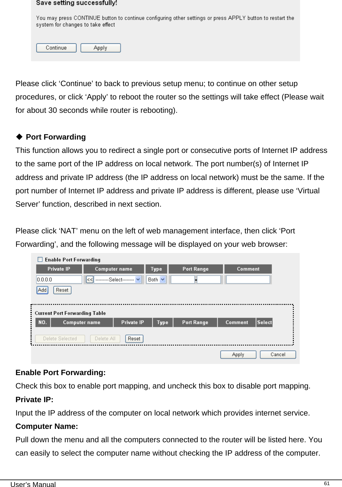                                                                                                                                                                                                                                                                                                                                                                                   User’s Manual   61  Please click ‘Continue’ to back to previous setup menu; to continue on other setup procedures, or click ‘Apply’ to reboot the router so the settings will take effect (Please wait for about 30 seconds while router is rebooting).   Port Forwarding This function allows you to redirect a single port or consecutive ports of Internet IP address to the same port of the IP address on local network. The port number(s) of Internet IP address and private IP address (the IP address on local network) must be the same. If the port number of Internet IP address and private IP address is different, please use ‘Virtual Server’ function, described in next section.  Please click ‘NAT’ menu on the left of web management interface, then click ‘Port Forwarding’, and the following message will be displayed on your web browser:  Enable Port Forwarding:     Check this box to enable port mapping, and uncheck this box to disable port mapping. Private IP:     Input the IP address of the computer on local network which provides internet service. Computer Name:  Pull down the menu and all the computers connected to the router will be listed here. You can easily to select the computer name without checking the IP address of the computer. 