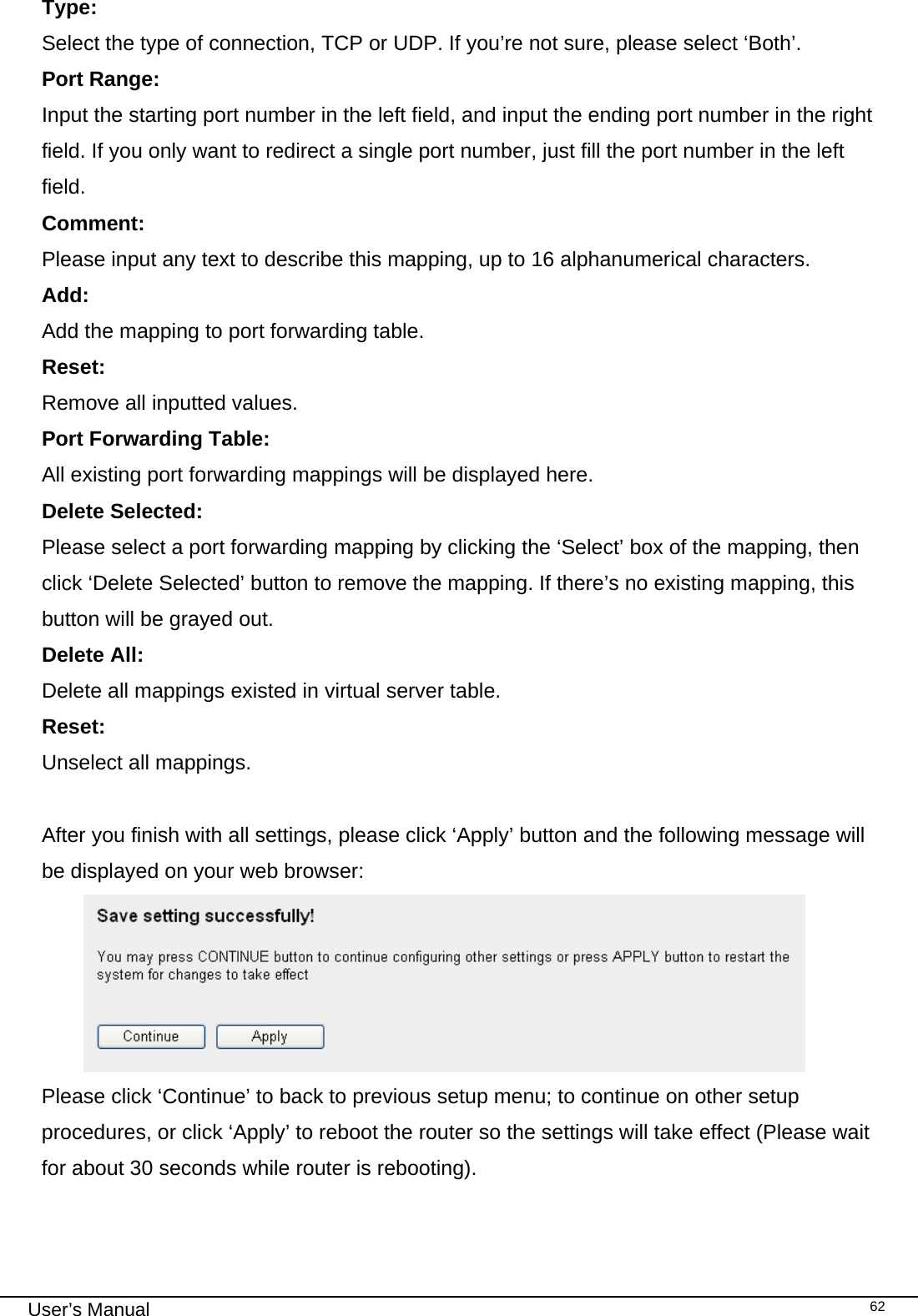                                                                                                                                                                                                                                                                                                                                                                                   User’s Manual   62Type:    Select the type of connection, TCP or UDP. If you’re not sure, please select ‘Both’. Port Range:      Input the starting port number in the left field, and input the ending port number in the right field. If you only want to redirect a single port number, just fill the port number in the left field. Comment:     Please input any text to describe this mapping, up to 16 alphanumerical characters. Add:     Add the mapping to port forwarding table. Reset:     Remove all inputted values. Port Forwarding Table: All existing port forwarding mappings will be displayed here. Delete Selected:     Please select a port forwarding mapping by clicking the ‘Select’ box of the mapping, then click ‘Delete Selected’ button to remove the mapping. If there’s no existing mapping, this button will be grayed out. Delete All:     Delete all mappings existed in virtual server table. Reset:     Unselect all mappings.  After you finish with all settings, please click ‘Apply’ button and the following message will be displayed on your web browser:  Please click ‘Continue’ to back to previous setup menu; to continue on other setup procedures, or click ‘Apply’ to reboot the router so the settings will take effect (Please wait for about 30 seconds while router is rebooting).  