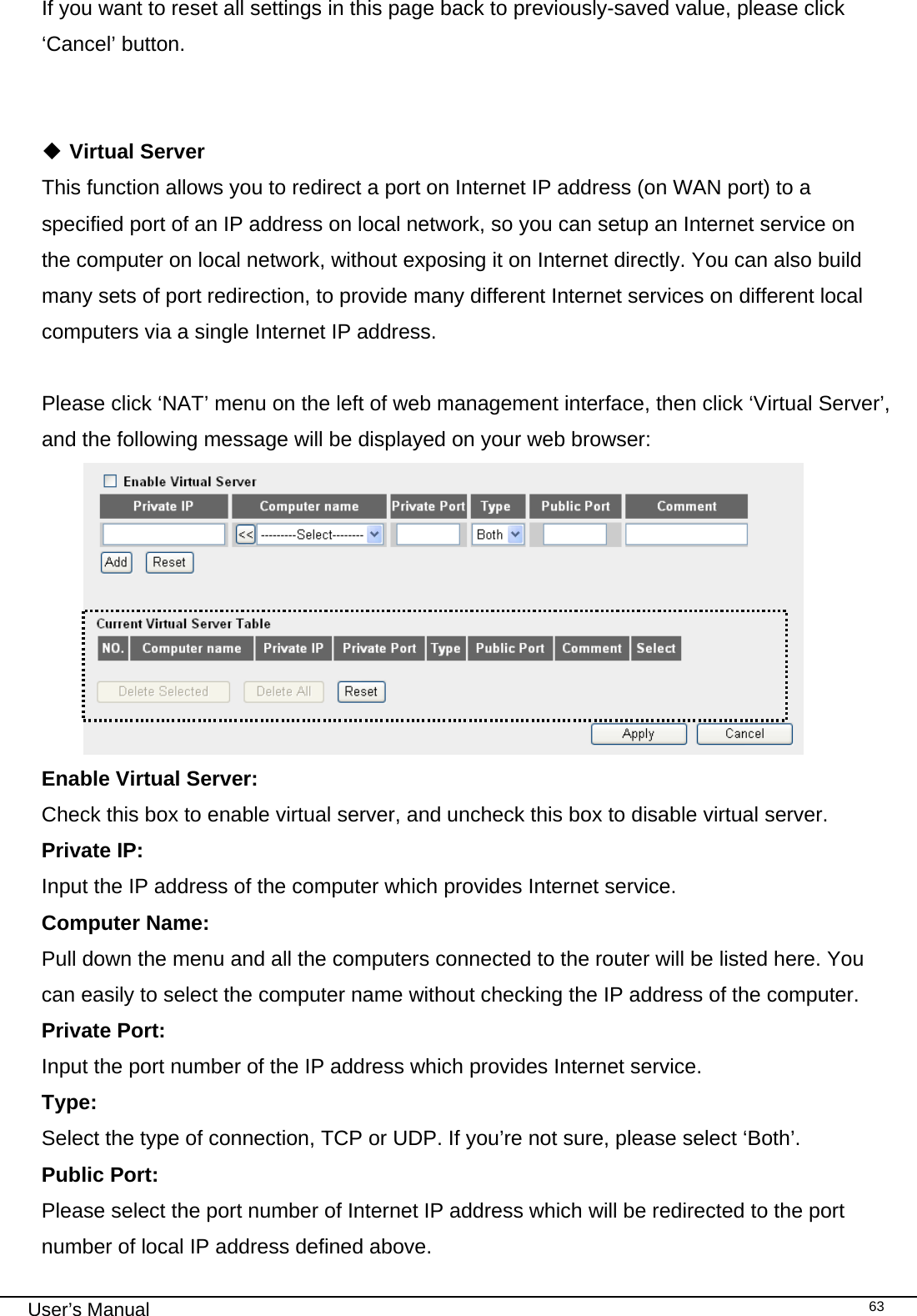                                                                                                                                                                                                                                                                                                                                                                                   User’s Manual   63If you want to reset all settings in this page back to previously-saved value, please click ‘Cancel’ button.    Virtual Server This function allows you to redirect a port on Internet IP address (on WAN port) to a specified port of an IP address on local network, so you can setup an Internet service on the computer on local network, without exposing it on Internet directly. You can also build many sets of port redirection, to provide many different Internet services on different local computers via a single Internet IP address.  Please click ‘NAT’ menu on the left of web management interface, then click ‘Virtual Server’, and the following message will be displayed on your web browser:  Enable Virtual Server:     Check this box to enable virtual server, and uncheck this box to disable virtual server. Private IP:     Input the IP address of the computer which provides Internet service. Computer Name:  Pull down the menu and all the computers connected to the router will be listed here. You can easily to select the computer name without checking the IP address of the computer. Private Port:    Input the port number of the IP address which provides Internet service. Type:      Select the type of connection, TCP or UDP. If you’re not sure, please select ‘Both’. Public Port:    Please select the port number of Internet IP address which will be redirected to the port number of local IP address defined above. 