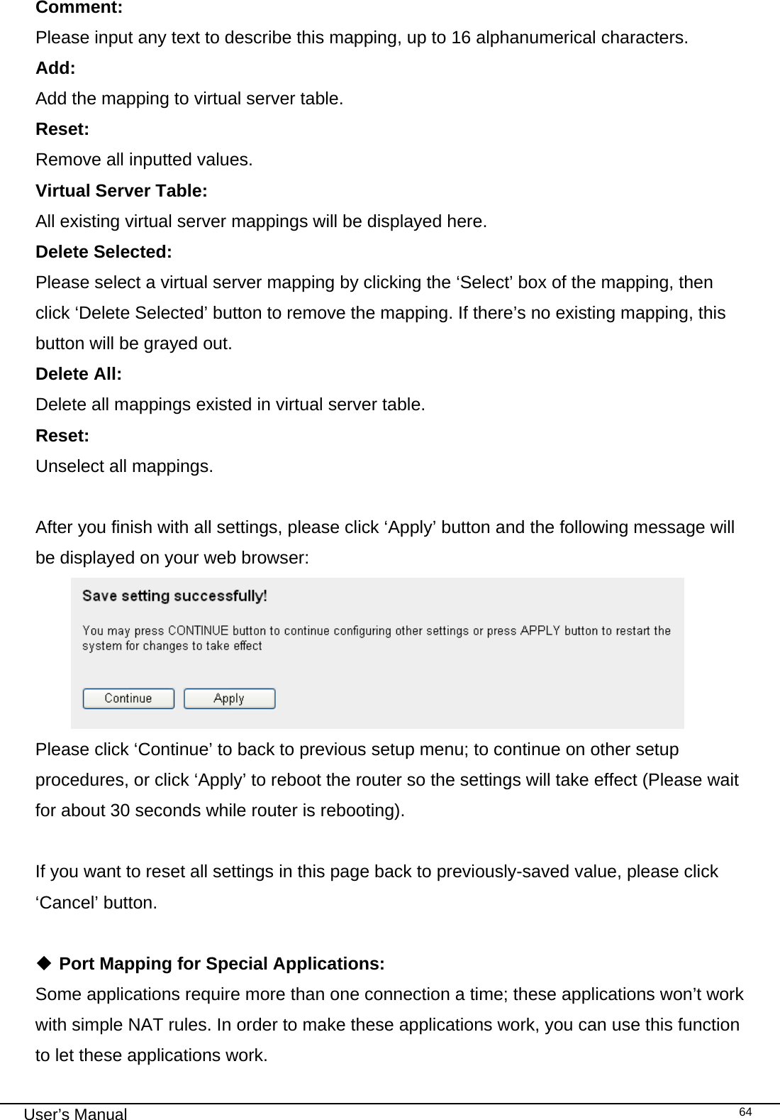                                                                                                                                                                                                                                                                                                                                                                                   User’s Manual   64Comment:     Please input any text to describe this mapping, up to 16 alphanumerical characters. Add:      Add the mapping to virtual server table. Reset:    Remove all inputted values. Virtual Server Table:      All existing virtual server mappings will be displayed here. Delete Selected:    Please select a virtual server mapping by clicking the ‘Select’ box of the mapping, then click ‘Delete Selected’ button to remove the mapping. If there’s no existing mapping, this button will be grayed out. Delete All:     Delete all mappings existed in virtual server table. Reset:     Unselect all mappings.  After you finish with all settings, please click ‘Apply’ button and the following message will be displayed on your web browser:  Please click ‘Continue’ to back to previous setup menu; to continue on other setup procedures, or click ‘Apply’ to reboot the router so the settings will take effect (Please wait for about 30 seconds while router is rebooting).  If you want to reset all settings in this page back to previously-saved value, please click ‘Cancel’ button.   Port Mapping for Special Applications: Some applications require more than one connection a time; these applications won’t work with simple NAT rules. In order to make these applications work, you can use this function to let these applications work. 