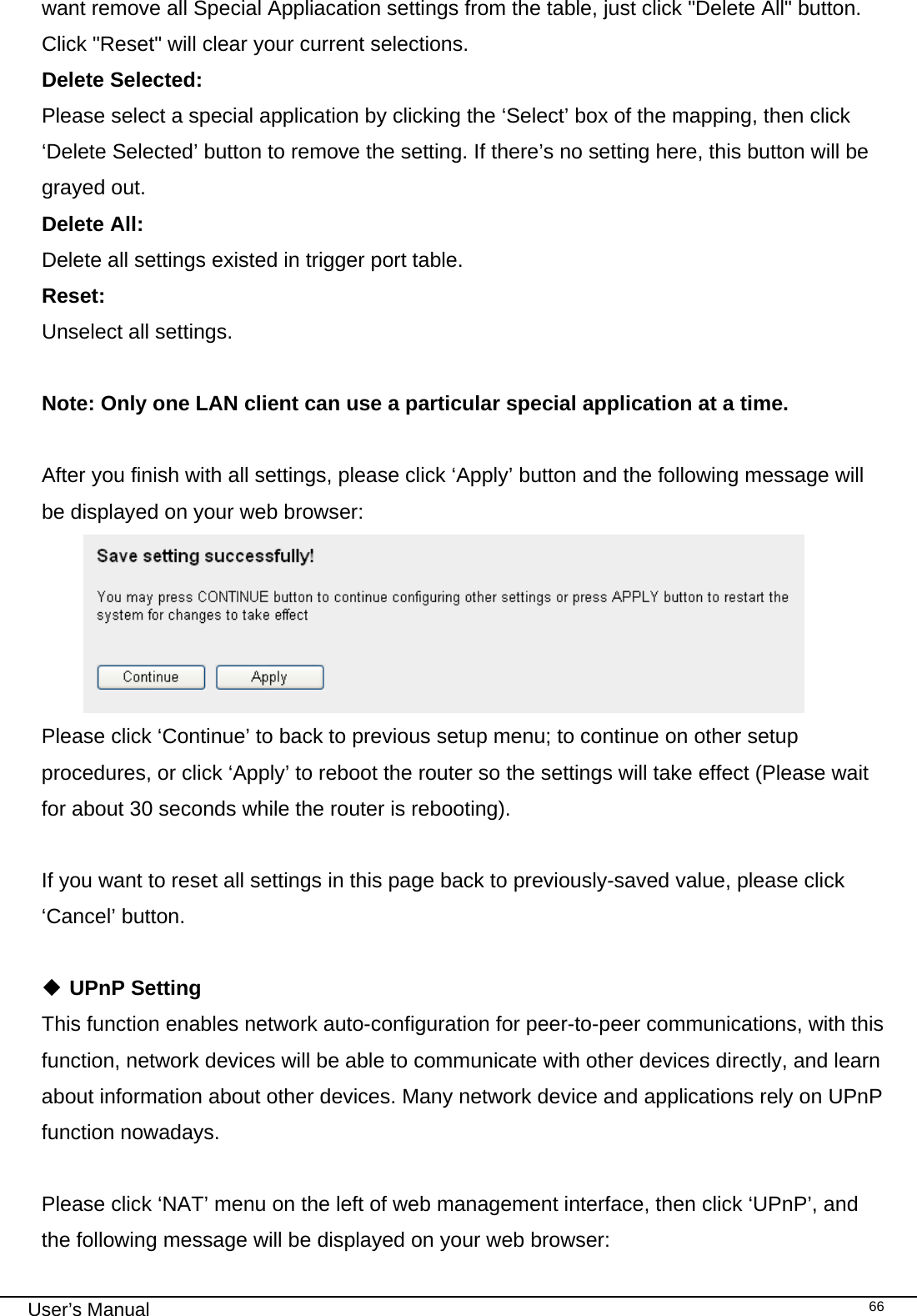                                                                                                                                                                                                                                                                                                                                                                                   User’s Manual   66want remove all Special Appliacation settings from the table, just click &quot;Delete All&quot; button. Click &quot;Reset&quot; will clear your current selections. Delete Selected:    Please select a special application by clicking the ‘Select’ box of the mapping, then click ‘Delete Selected’ button to remove the setting. If there’s no setting here, this button will be grayed out. Delete All:     Delete all settings existed in trigger port table. Reset:     Unselect all settings.  Note: Only one LAN client can use a particular special application at a time.  After you finish with all settings, please click ‘Apply’ button and the following message will be displayed on your web browser:  Please click ‘Continue’ to back to previous setup menu; to continue on other setup procedures, or click ‘Apply’ to reboot the router so the settings will take effect (Please wait for about 30 seconds while the router is rebooting).  If you want to reset all settings in this page back to previously-saved value, please click ‘Cancel’ button.   UPnP Setting This function enables network auto-configuration for peer-to-peer communications, with this function, network devices will be able to communicate with other devices directly, and learn about information about other devices. Many network device and applications rely on UPnP function nowadays.  Please click ‘NAT’ menu on the left of web management interface, then click ‘UPnP’, and the following message will be displayed on your web browser: 