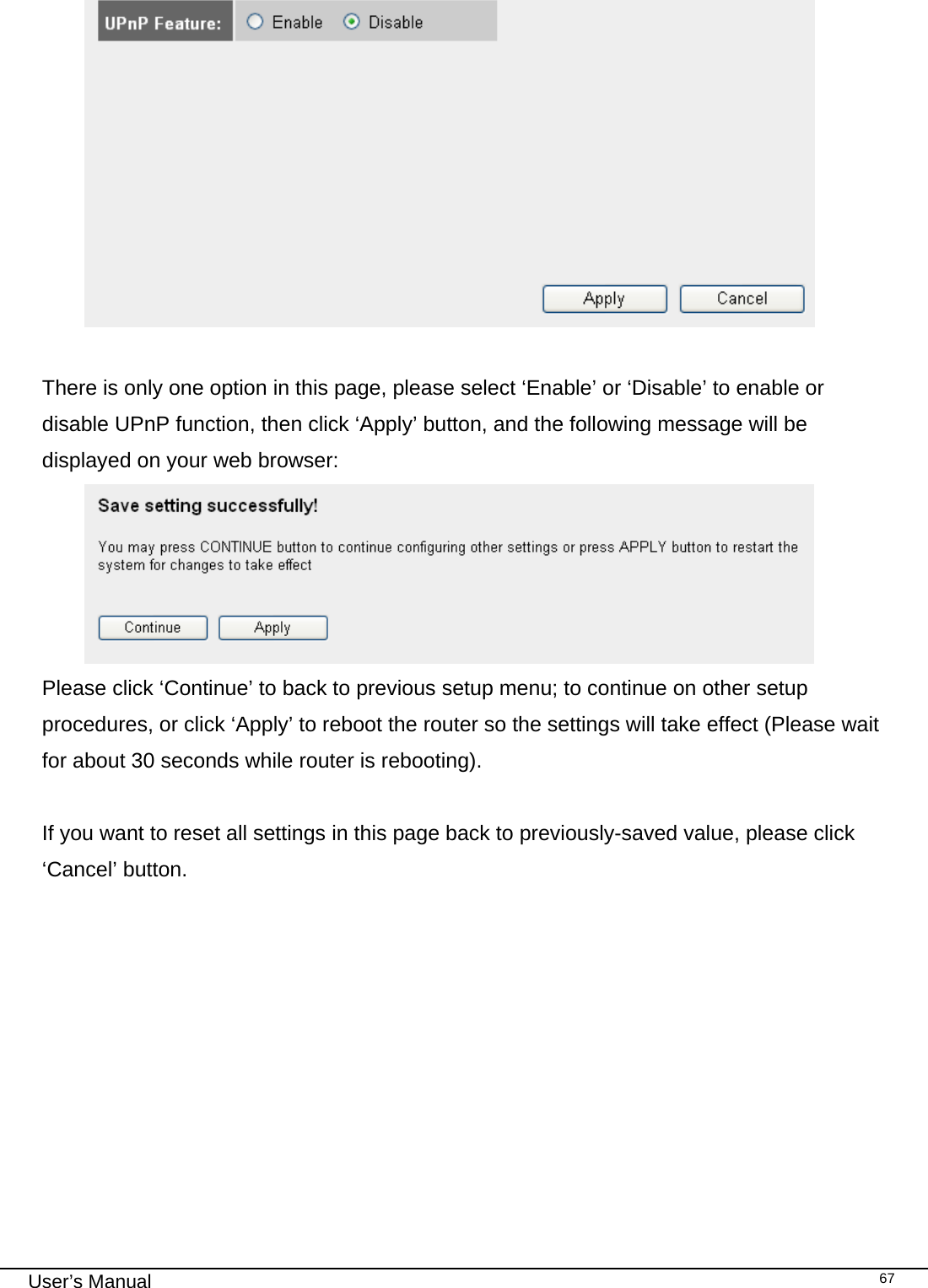                                                                                                                                                                                                                                                                                                                                                                                   User’s Manual   67   There is only one option in this page, please select ‘Enable’ or ‘Disable’ to enable or disable UPnP function, then click ‘Apply’ button, and the following message will be displayed on your web browser:  Please click ‘Continue’ to back to previous setup menu; to continue on other setup procedures, or click ‘Apply’ to reboot the router so the settings will take effect (Please wait for about 30 seconds while router is rebooting).  If you want to reset all settings in this page back to previously-saved value, please click ‘Cancel’ button.   