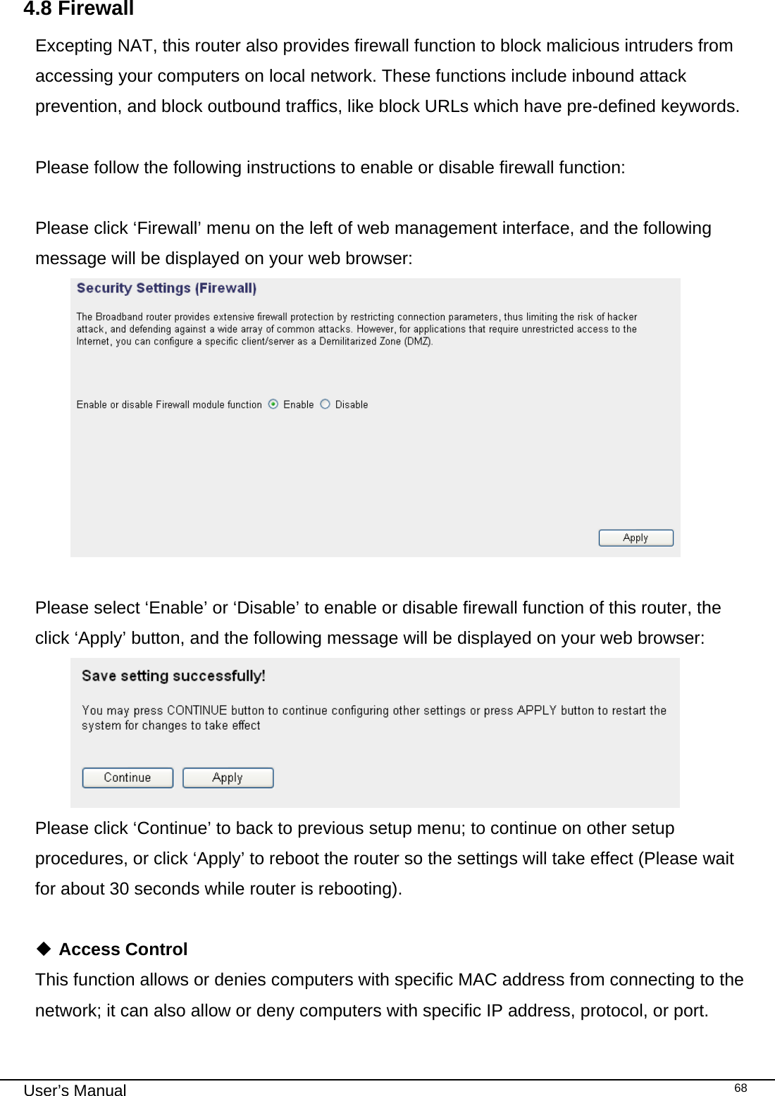                                                                                                                                                                                                                                                                                                                                                                                   User’s Manual   684.8 Firewall Excepting NAT, this router also provides firewall function to block malicious intruders from accessing your computers on local network. These functions include inbound attack prevention, and block outbound traffics, like block URLs which have pre-defined keywords.  Please follow the following instructions to enable or disable firewall function:  Please click ‘Firewall’ menu on the left of web management interface, and the following message will be displayed on your web browser:   Please select ‘Enable’ or ‘Disable’ to enable or disable firewall function of this router, the click ‘Apply’ button, and the following message will be displayed on your web browser:  Please click ‘Continue’ to back to previous setup menu; to continue on other setup procedures, or click ‘Apply’ to reboot the router so the settings will take effect (Please wait for about 30 seconds while router is rebooting).   Access Control This function allows or denies computers with specific MAC address from connecting to the network; it can also allow or deny computers with specific IP address, protocol, or port. 