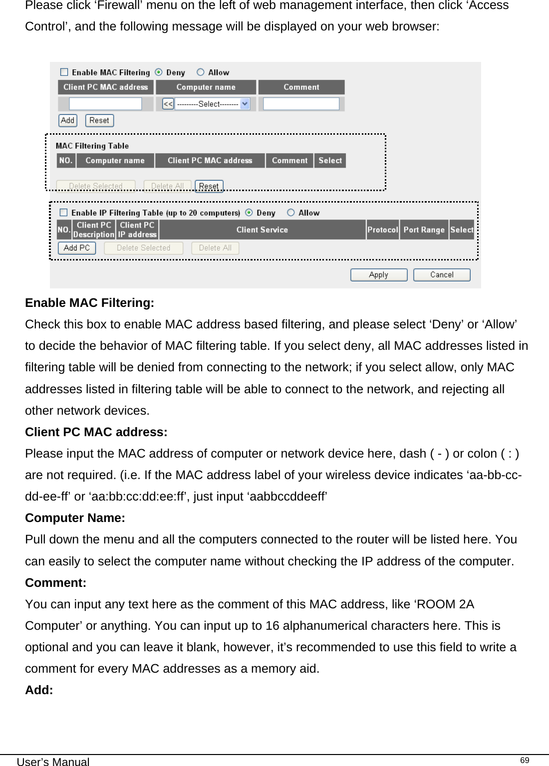                                                                                                                                                                                                                                                                                                                                                                                   User’s Manual   69 Please click ‘Firewall’ menu on the left of web management interface, then click ‘Access Control’, and the following message will be displayed on your web browser:   Enable MAC Filtering:   Check this box to enable MAC address based filtering, and please select ‘Deny’ or ‘Allow’ to decide the behavior of MAC filtering table. If you select deny, all MAC addresses listed in filtering table will be denied from connecting to the network; if you select allow, only MAC addresses listed in filtering table will be able to connect to the network, and rejecting all other network devices. Client PC MAC address:     Please input the MAC address of computer or network device here, dash ( - ) or colon ( : ) are not required. (i.e. If the MAC address label of your wireless device indicates ‘aa-bb-cc-dd-ee-ff’ or ‘aa:bb:cc:dd:ee:ff’, just input ‘aabbccddeeff’ Computer Name:  Pull down the menu and all the computers connected to the router will be listed here. You can easily to select the computer name without checking the IP address of the computer. Comment:     You can input any text here as the comment of this MAC address, like ‘ROOM 2A Computer’ or anything. You can input up to 16 alphanumerical characters here. This is optional and you can leave it blank, however, it’s recommended to use this field to write a comment for every MAC addresses as a memory aid. Add:      