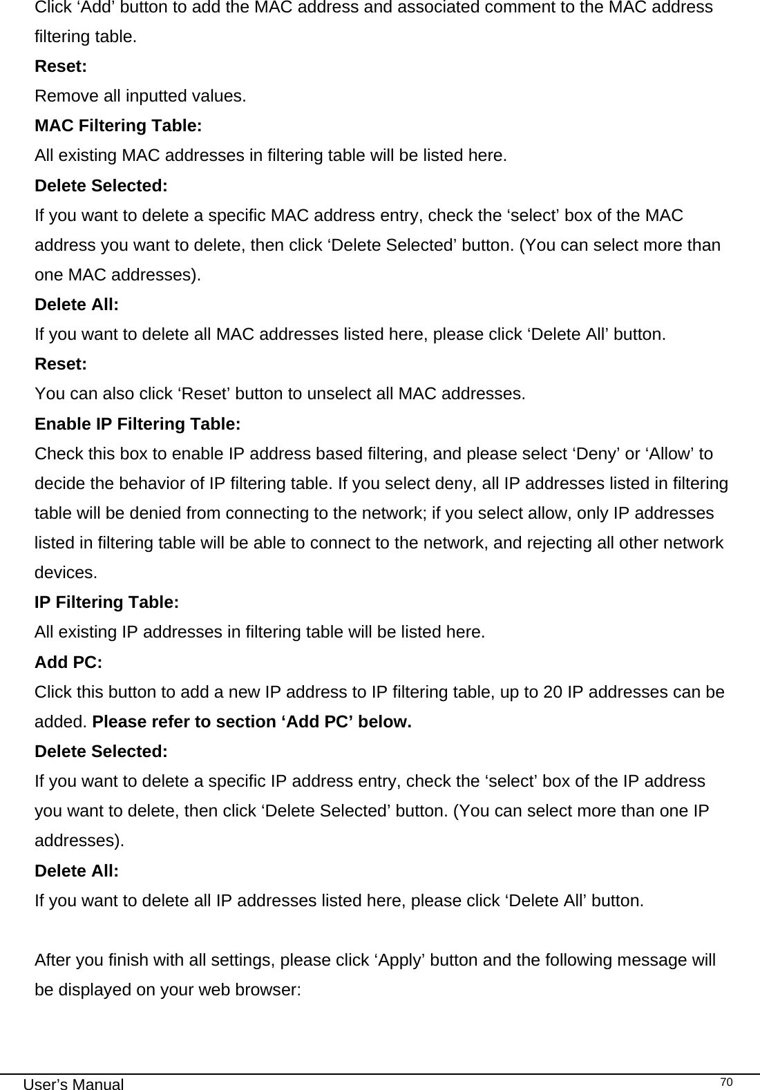                                                                                                                                                                                                                                                                                                                                                                                   User’s Manual   70Click ‘Add’ button to add the MAC address and associated comment to the MAC address filtering table. Reset:     Remove all inputted values. MAC Filtering Table:        All existing MAC addresses in filtering table will be listed here. Delete Selected:   If you want to delete a specific MAC address entry, check the ‘select’ box of the MAC address you want to delete, then click ‘Delete Selected’ button. (You can select more than one MAC addresses). Delete All:     If you want to delete all MAC addresses listed here, please click ‘Delete All’ button. Reset:      You can also click ‘Reset’ button to unselect all MAC addresses. Enable IP Filtering Table:   Check this box to enable IP address based filtering, and please select ‘Deny’ or ‘Allow’ to decide the behavior of IP filtering table. If you select deny, all IP addresses listed in filtering table will be denied from connecting to the network; if you select allow, only IP addresses listed in filtering table will be able to connect to the network, and rejecting all other network devices. IP Filtering Table:      All existing IP addresses in filtering table will be listed here. Add PC:    Click this button to add a new IP address to IP filtering table, up to 20 IP addresses can be added. Please refer to section ‘Add PC’ below.  Delete Selected:    If you want to delete a specific IP address entry, check the ‘select’ box of the IP address you want to delete, then click ‘Delete Selected’ button. (You can select more than one IP addresses). Delete All:     If you want to delete all IP addresses listed here, please click ‘Delete All’ button.  After you finish with all settings, please click ‘Apply’ button and the following message will be displayed on your web browser:  