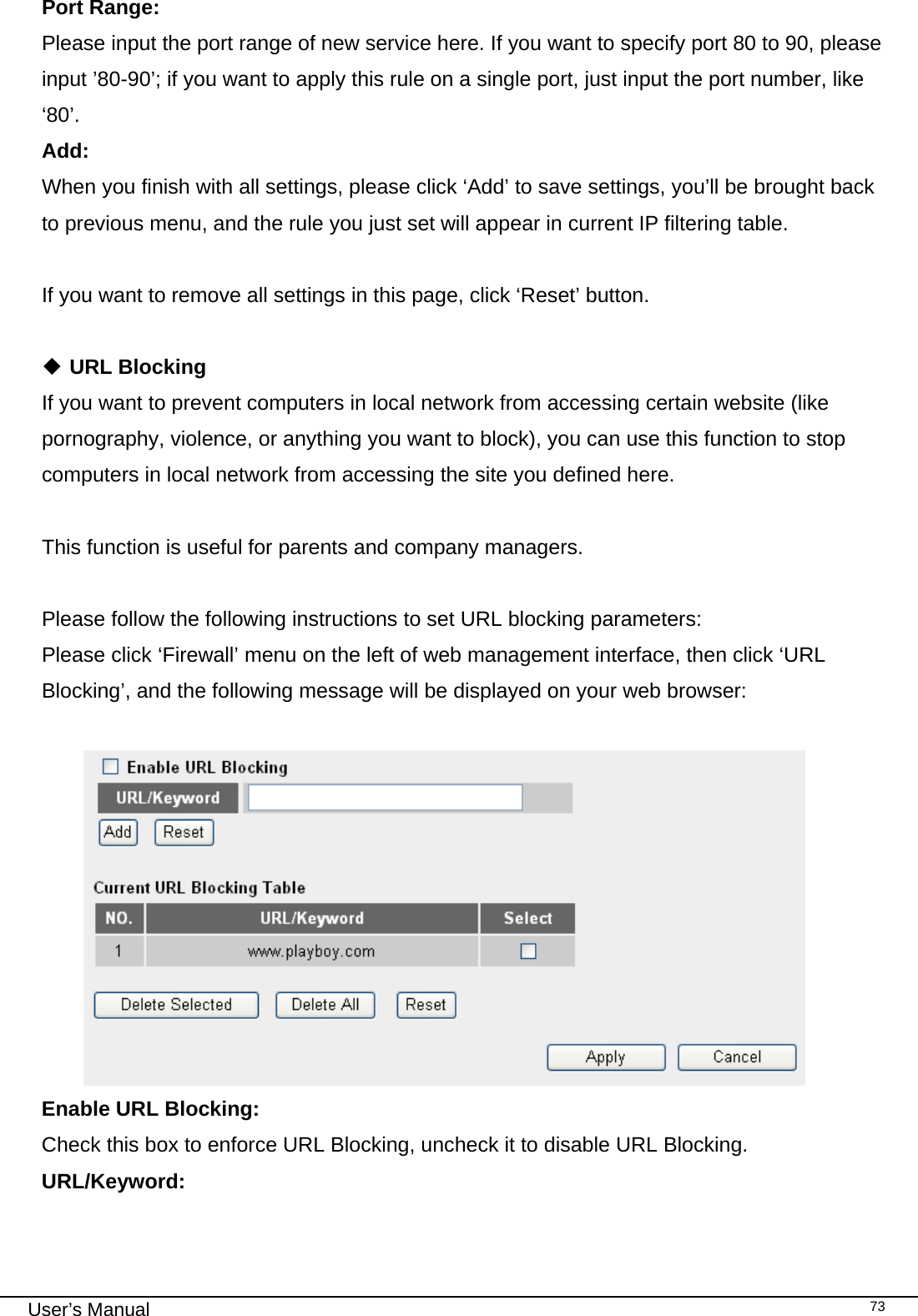                                                                                                                                                                                                                                                                                                                                                                                   User’s Manual   73Port Range:      Please input the port range of new service here. If you want to specify port 80 to 90, please input ’80-90’; if you want to apply this rule on a single port, just input the port number, like ‘80’. Add:      When you finish with all settings, please click ‘Add’ to save settings, you’ll be brought back to previous menu, and the rule you just set will appear in current IP filtering table.  If you want to remove all settings in this page, click ‘Reset’ button.   URL Blocking If you want to prevent computers in local network from accessing certain website (like pornography, violence, or anything you want to block), you can use this function to stop computers in local network from accessing the site you defined here.  This function is useful for parents and company managers.  Please follow the following instructions to set URL blocking parameters: Please click ‘Firewall’ menu on the left of web management interface, then click ‘URL Blocking’, and the following message will be displayed on your web browser:   Enable URL Blocking:     Check this box to enforce URL Blocking, uncheck it to disable URL Blocking. URL/Keyword:    