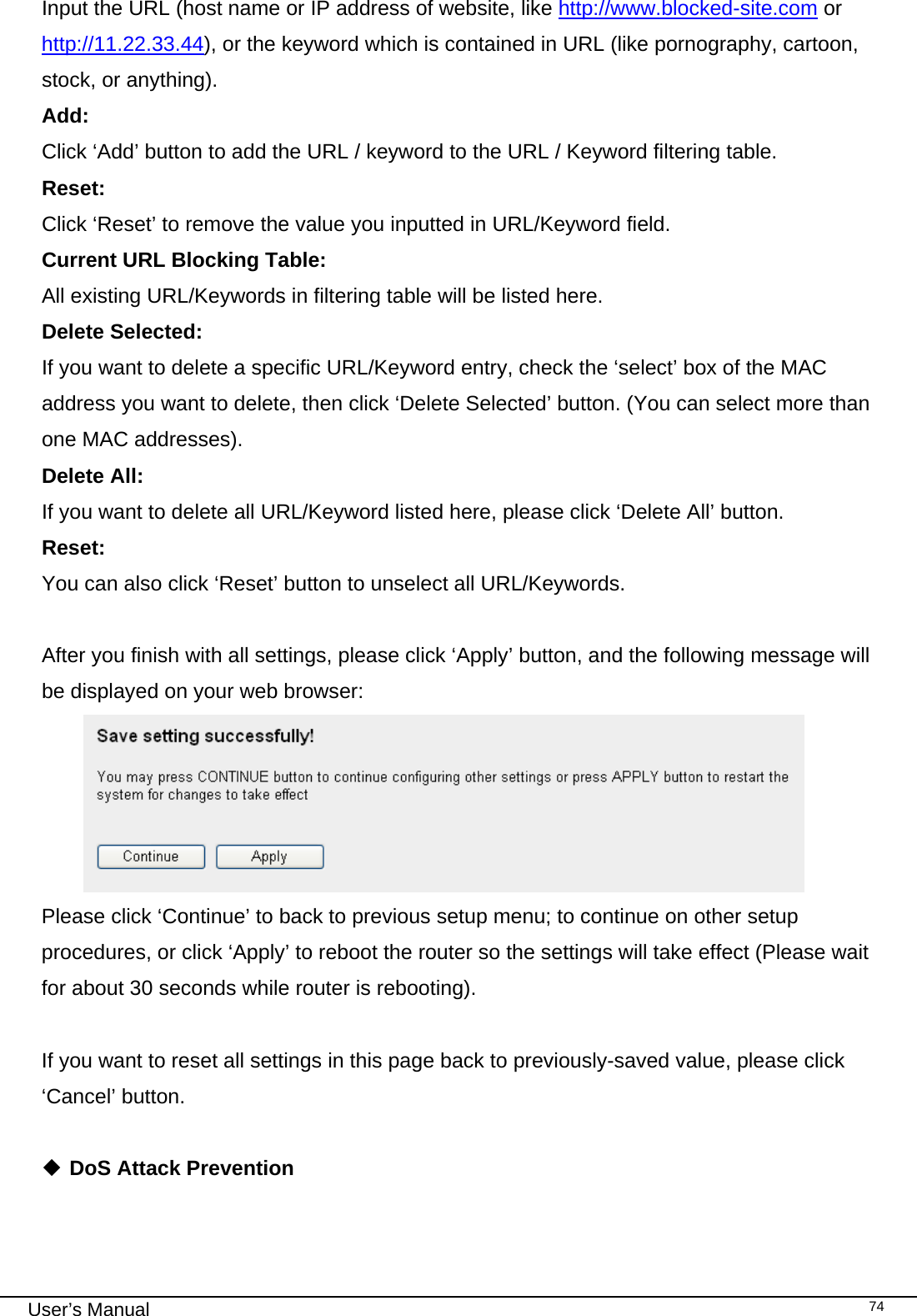                                                                                                                                                                                                                                                                                                                                                                                   User’s Manual   74Input the URL (host name or IP address of website, like http://www.blocked-site.com or http://11.22.33.44), or the keyword which is contained in URL (like pornography, cartoon, stock, or anything). Add:      Click ‘Add’ button to add the URL / keyword to the URL / Keyword filtering table. Reset:      Click ‘Reset’ to remove the value you inputted in URL/Keyword field. Current URL Blocking Table:   All existing URL/Keywords in filtering table will be listed here. Delete Selected:   If you want to delete a specific URL/Keyword entry, check the ‘select’ box of the MAC address you want to delete, then click ‘Delete Selected’ button. (You can select more than one MAC addresses). Delete All:     If you want to delete all URL/Keyword listed here, please click ‘Delete All’ button. Reset:      You can also click ‘Reset’ button to unselect all URL/Keywords.  After you finish with all settings, please click ‘Apply’ button, and the following message will be displayed on your web browser:  Please click ‘Continue’ to back to previous setup menu; to continue on other setup procedures, or click ‘Apply’ to reboot the router so the settings will take effect (Please wait for about 30 seconds while router is rebooting).  If you want to reset all settings in this page back to previously-saved value, please click ‘Cancel’ button.   DoS Attack Prevention  