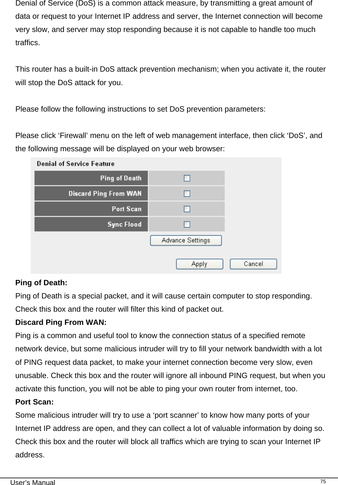                                                                                                                                                                                                                                                                                                                                                                                   User’s Manual   75Denial of Service (DoS) is a common attack measure, by transmitting a great amount of data or request to your Internet IP address and server, the Internet connection will become very slow, and server may stop responding because it is not capable to handle too much traffics.  This router has a built-in DoS attack prevention mechanism; when you activate it, the router will stop the DoS attack for you.  Please follow the following instructions to set DoS prevention parameters:  Please click ‘Firewall’ menu on the left of web management interface, then click ‘DoS’, and the following message will be displayed on your web browser:  Ping of Death:    Ping of Death is a special packet, and it will cause certain computer to stop responding. Check this box and the router will filter this kind of packet out. Discard Ping From WAN:     Ping is a common and useful tool to know the connection status of a specified remote network device, but some malicious intruder will try to fill your network bandwidth with a lot of PING request data packet, to make your internet connection become very slow, even unusable. Check this box and the router will ignore all inbound PING request, but when you activate this function, you will not be able to ping your own router from internet, too. Port Scan:     Some malicious intruder will try to use a ‘port scanner’ to know how many ports of your Internet IP address are open, and they can collect a lot of valuable information by doing so. Check this box and the router will block all traffics which are trying to scan your Internet IP address. 